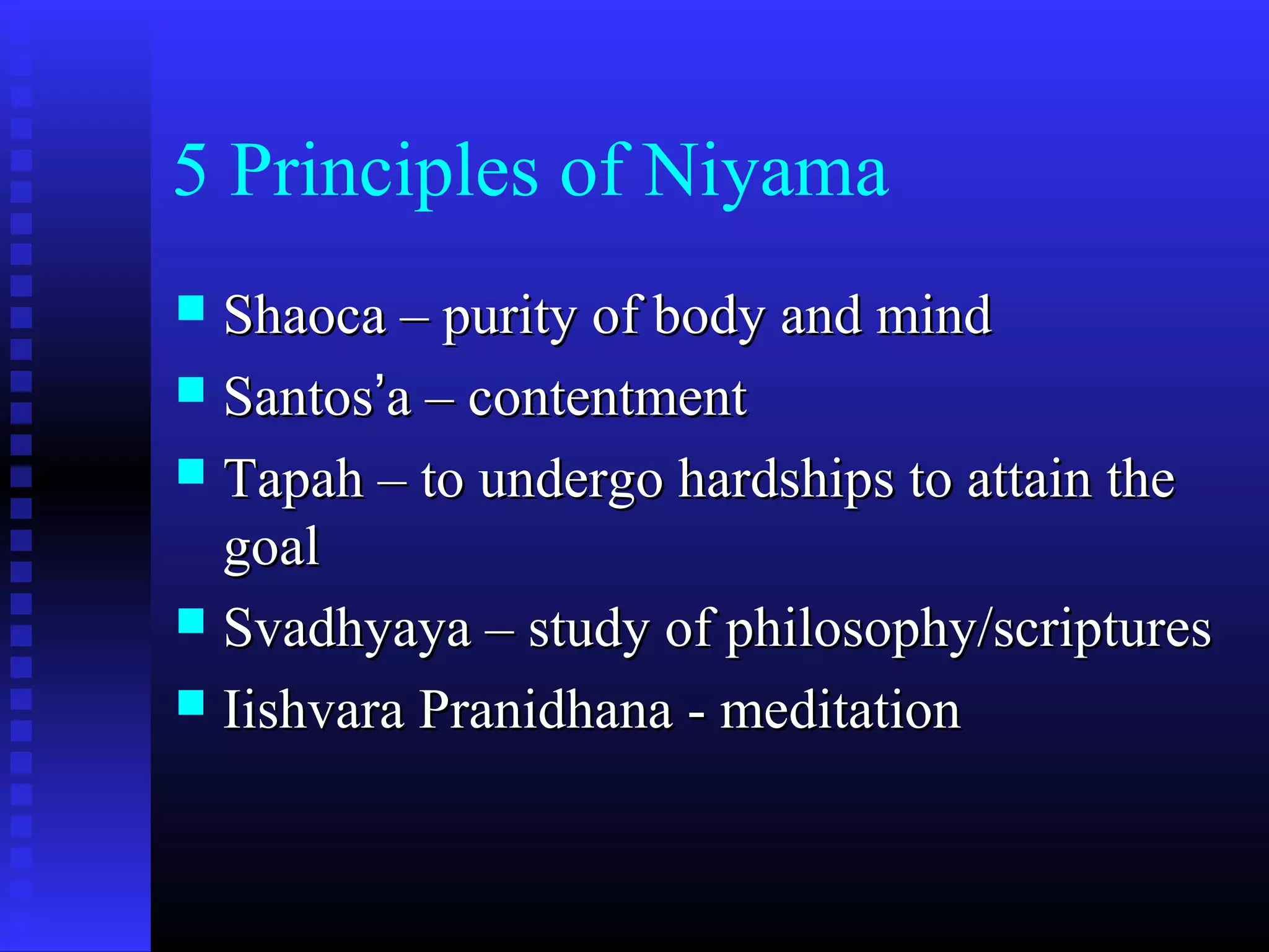 5 Principles of Niyama
 Shaoca – purity of body and mindShaoca – purity of body and mind
 SantosSantos’’a – contentmenta – contentment
 Tapah – to undergo hardships to attain theTapah – to undergo hardships to attain the
goalgoal
 Svadhyaya – study of philosophy/scripturesSvadhyaya – study of philosophy/scriptures
 Iishvara Pranidhana - meditationIishvara Pranidhana - meditation
 
