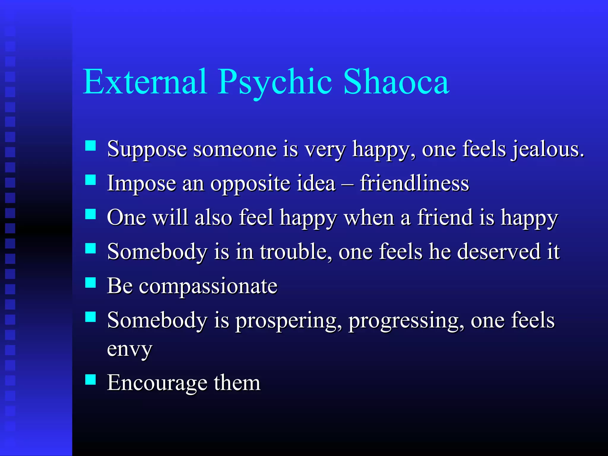 External Psychic Shaoca
 Suppose someone is very happy, one feels jealous.Suppose someone is very happy, one feels jealous.
 Impose an opposite idea – friendlinessImpose an opposite idea – friendliness
 One will also feel happy when a friend is happyOne will also feel happy when a friend is happy
 Somebody is in trouble, one feels he deserved itSomebody is in trouble, one feels he deserved it
 Be compassionateBe compassionate
 Somebody is prospering, progressing, one feelsSomebody is prospering, progressing, one feels
envyenvy
 Encourage themEncourage them
 