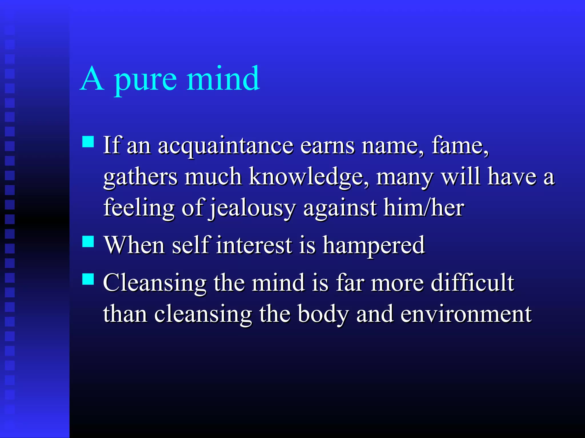 A pure mind
 If an acquaintance earns name, fame,If an acquaintance earns name, fame,
gathers much knowledge, many will have agathers much knowledge, many will have a
feeling of jealousy against him/herfeeling of jealousy against him/her
 When self interest is hamperedWhen self interest is hampered
 Cleansing the mind is far more difficultCleansing the mind is far more difficult
than cleansing the body and environmentthan cleansing the body and environment
 