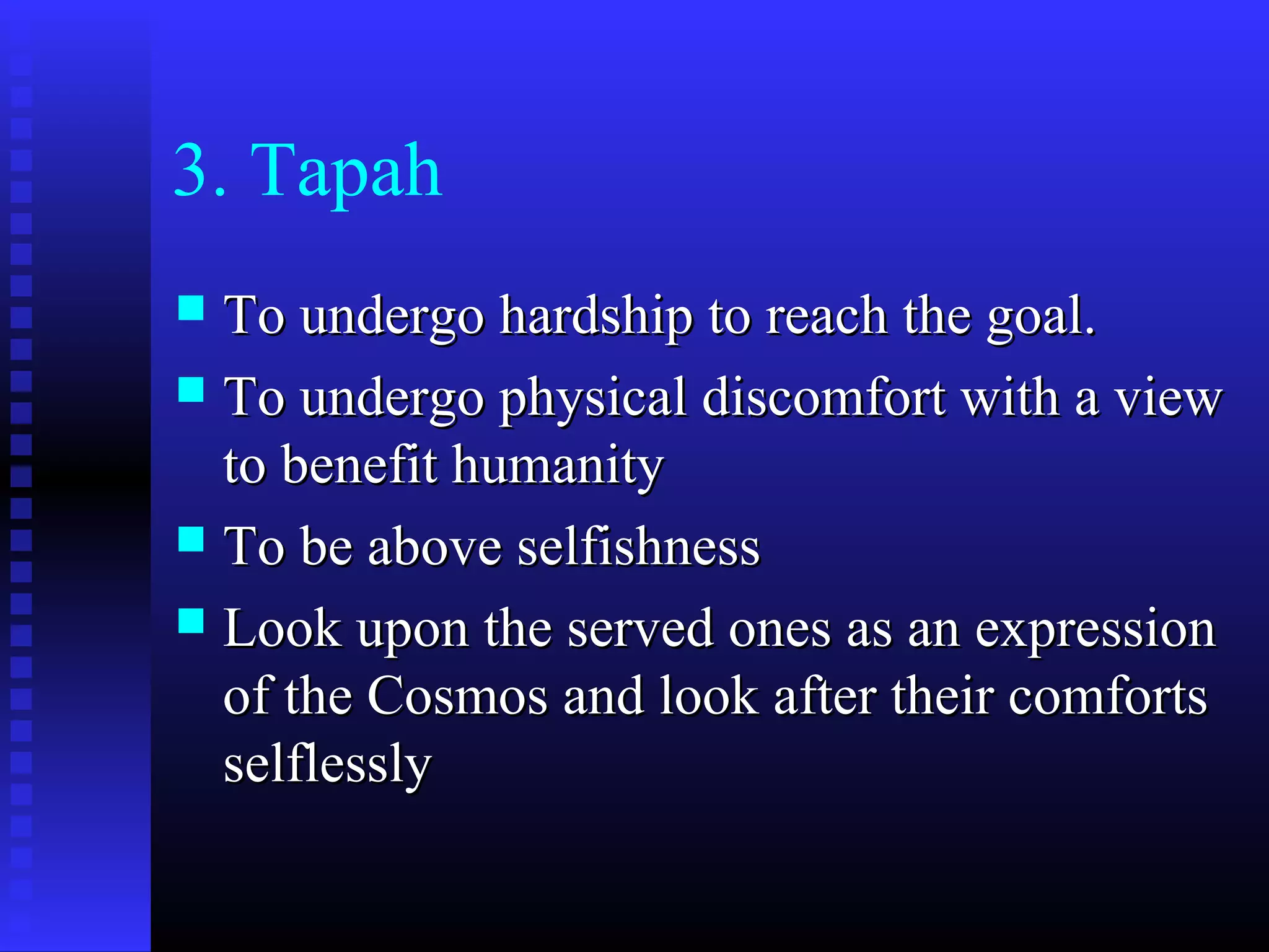 3. Tapah
 To undergo hardship to reach the goal.To undergo hardship to reach the goal.
 To undergo physical discomfort with a viewTo undergo physical discomfort with a view
to benefit humanityto benefit humanity
 To be above selfishnessTo be above selfishness
 Look upon the served ones as an expressionLook upon the served ones as an expression
of the Cosmos and look after their comfortsof the Cosmos and look after their comforts
selflesslyselflessly
 