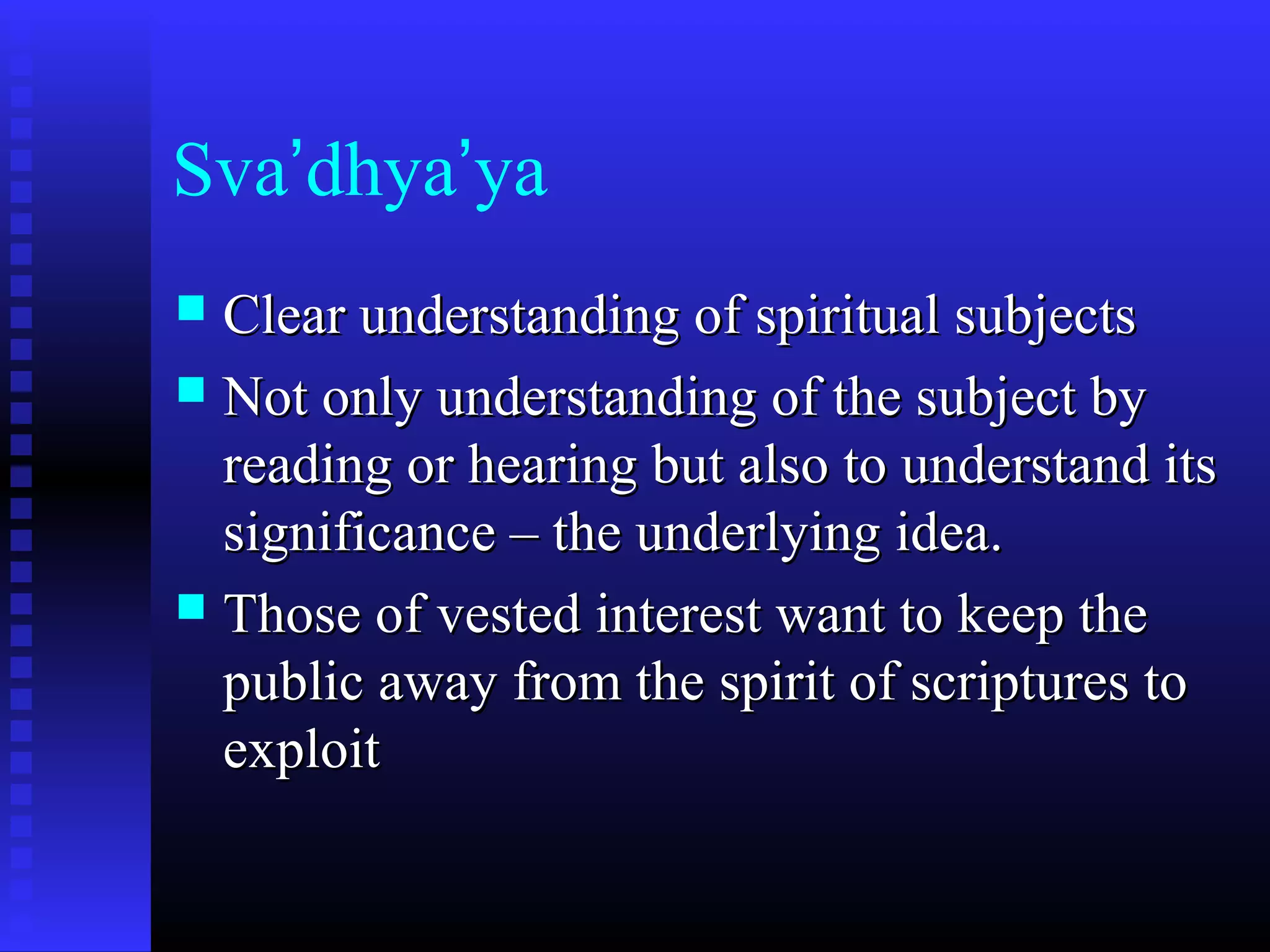 Sva’dhya’ya
 Clear understanding of spiritual subjectsClear understanding of spiritual subjects
 Not only understanding of the subject byNot only understanding of the subject by
reading or hearing but also to understand itsreading or hearing but also to understand its
significance – the underlying idea.significance – the underlying idea.
 Those of vested interest want to keep theThose of vested interest want to keep the
public away from the spirit of scriptures topublic away from the spirit of scriptures to
exploitexploit
 