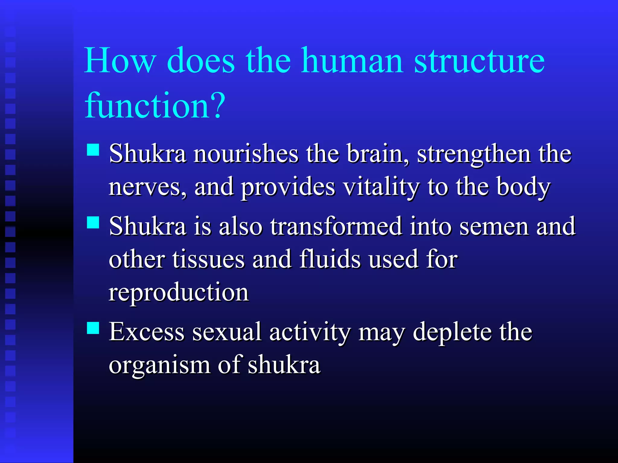 How does the human structure
function?
 Shukra nourishes the brain, strengthen theShukra nourishes the brain, strengthen the
nerves, and provides vitality to the bodynerves, and provides vitality to the body
 Shukra is also transformed into semen andShukra is also transformed into semen and
other tissues and fluids used forother tissues and fluids used for
reproductionreproduction
 Excess sexual activity may deplete theExcess sexual activity may deplete the
organism of shukraorganism of shukra
 