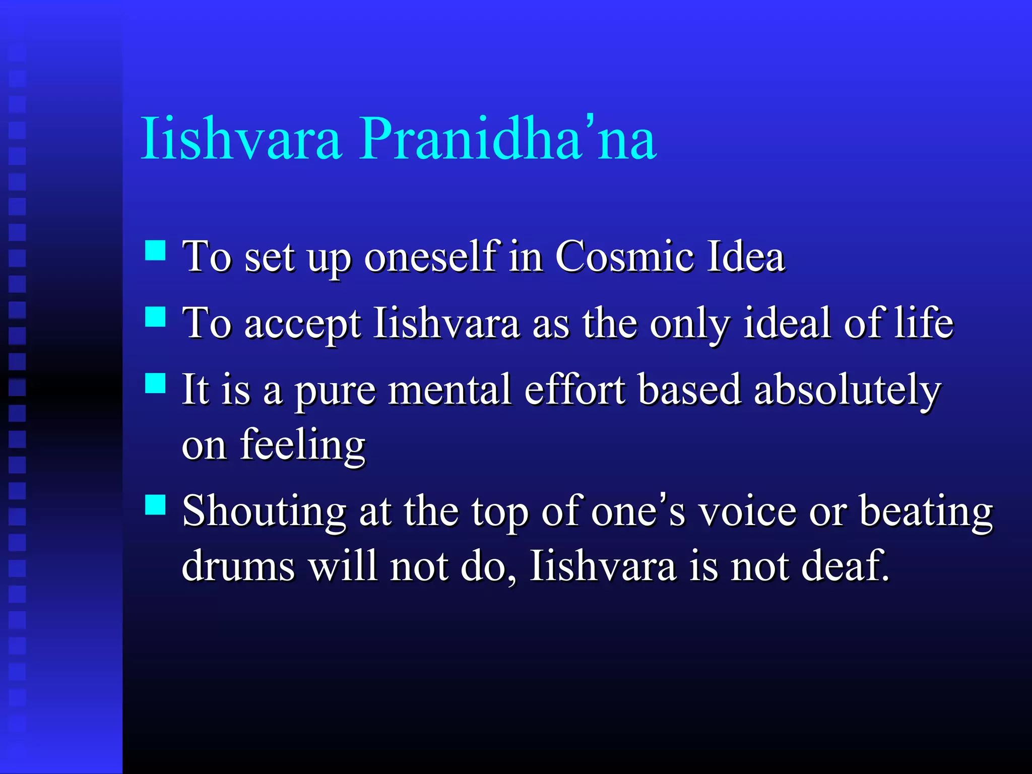 Iishvara Pranidha’na
 To set up oneself in Cosmic IdeaTo set up oneself in Cosmic Idea
 To accept Iishvara as the only ideal of lifeTo accept Iishvara as the only ideal of life
 It is a pure mental effort based absolutelyIt is a pure mental effort based absolutely
on feelingon feeling
 Shouting at the top of oneShouting at the top of one’’s voice or beatings voice or beating
drums will not do, Iishvara is not deaf.drums will not do, Iishvara is not deaf.
 