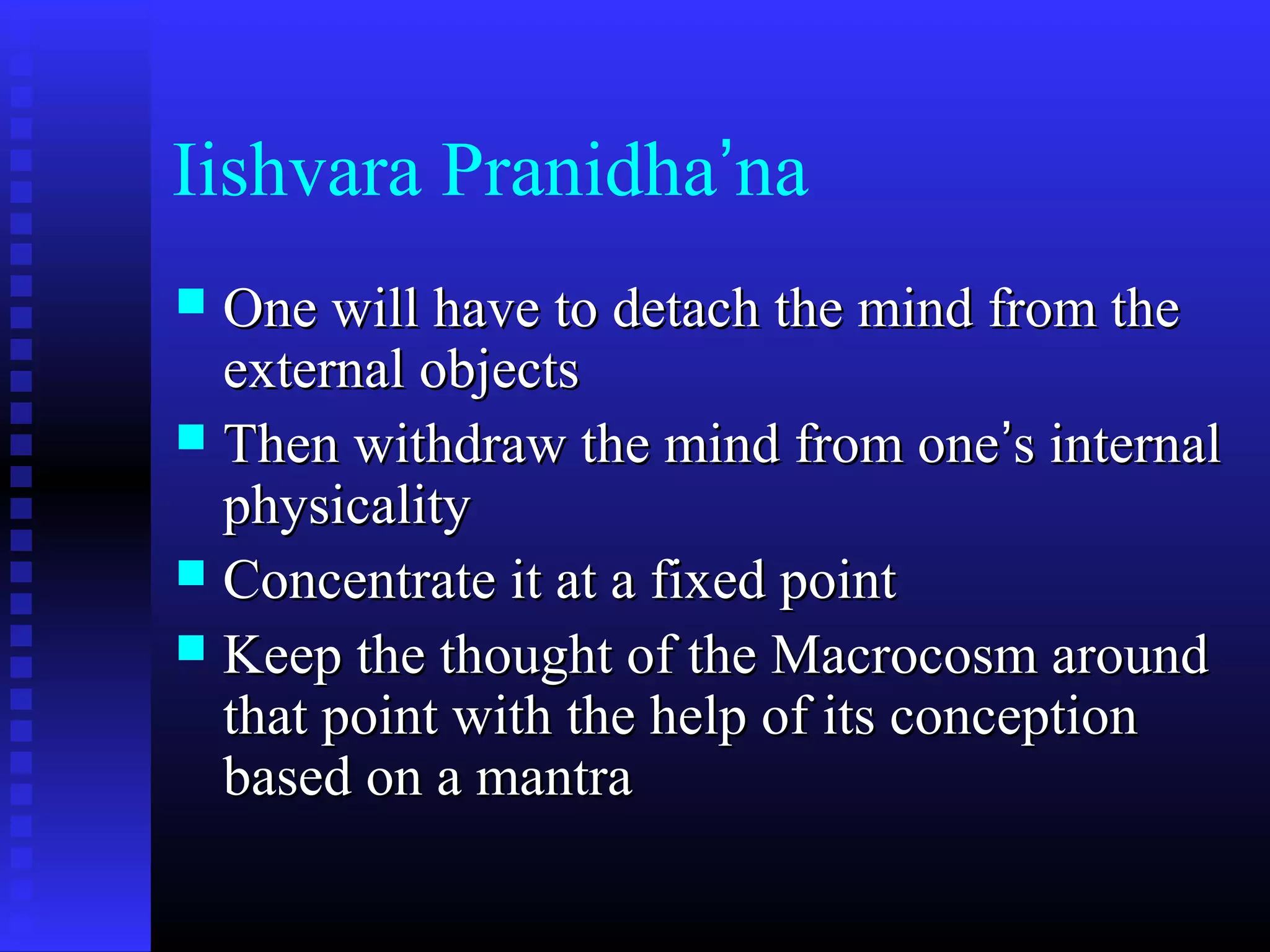 Iishvara Pranidha’na
 One will have to detach the mind from theOne will have to detach the mind from the
external objectsexternal objects
 Then withdraw the mind from oneThen withdraw the mind from one’’s internals internal
physicalityphysicality
 Concentrate it at a fixed pointConcentrate it at a fixed point
 Keep the thought of the Macrocosm aroundKeep the thought of the Macrocosm around
that point with the help of its conceptionthat point with the help of its conception
based on a mantrabased on a mantra
 