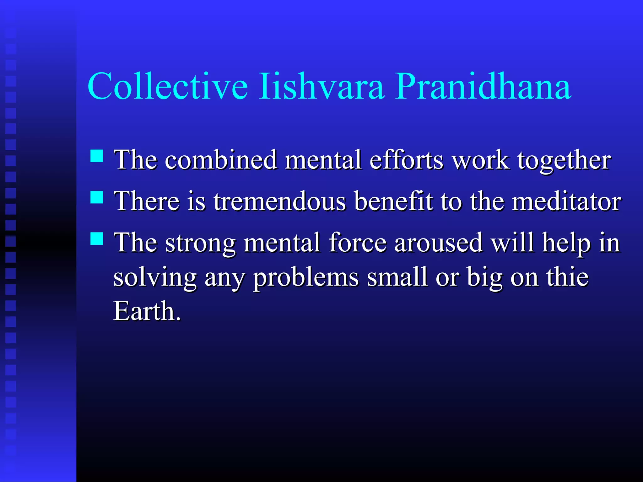 Collective Iishvara Pranidhana
 The combined mental efforts work togetherThe combined mental efforts work together
 There is tremendous benefit to the meditatorThere is tremendous benefit to the meditator
 The strong mental force aroused will help inThe strong mental force aroused will help in
solving any problems small or big on thiesolving any problems small or big on thie
Earth.Earth.
 