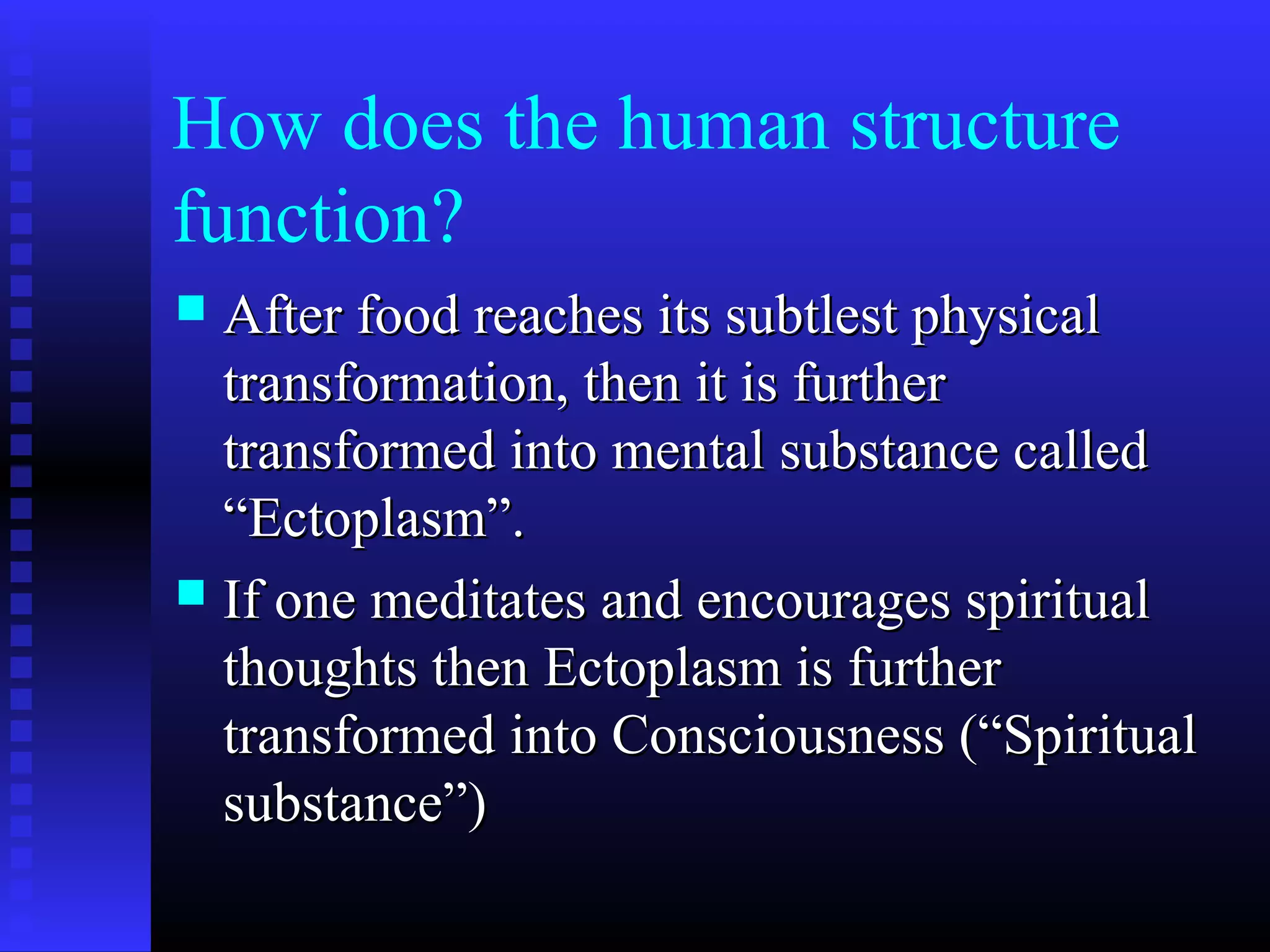 How does the human structure
function?
 After food reaches its subtlest physicalAfter food reaches its subtlest physical
transformation, then it is furthertransformation, then it is further
transformed into mental substance calledtransformed into mental substance called
“Ectoplasm”.“Ectoplasm”.
 If one meditates and encourages spiritualIf one meditates and encourages spiritual
thoughts then Ectoplasm is furtherthoughts then Ectoplasm is further
transformed into Consciousness (“Spiritualtransformed into Consciousness (“Spiritual
substance”)substance”)
 