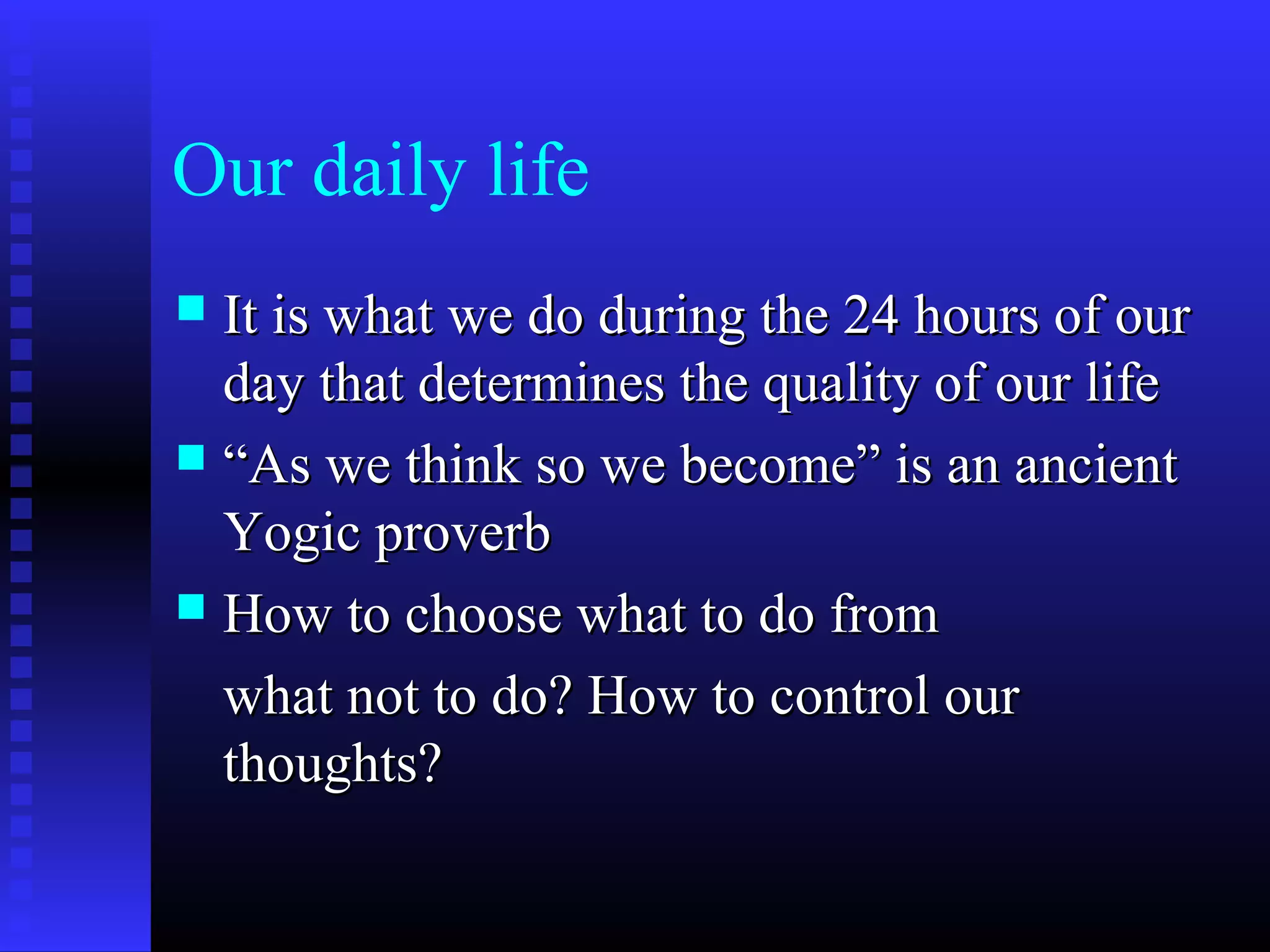 Our daily life
 It is what we do during the 24 hours of ourIt is what we do during the 24 hours of our
day that determines the quality of our lifeday that determines the quality of our life
 ““As we think so we become” is an ancientAs we think so we become” is an ancient
Yogic proverbYogic proverb
 How to choose what to do fromHow to choose what to do from
what not to do? How to control ourwhat not to do? How to control our
thoughts?thoughts?
 