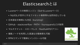Elasticsearchとは
Luceneベースの検索エンジン（SolrもLuceneベース）
MySQLが苦手とするファセット検索等も当然対応している
日本語全文検索にも対応（kuromoji）
GitHub・stackoverﬂow・PATH・foursquareなどが採用
マルチテナント・スキーマレス・RestfulAPIがアツい
複数ノードを利用した高速な分散検索も可能
RPMコマンドで簡単にインストール可能
page 10

 