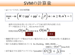 SVMの計算量
・αについての凸二次計画問題




   通常の内点法を用いると各ステップで Kの逆行列が必要となる
   データ数をm とすると 、Kは m × m の行列

   時間計算量           , 空間計算量
                  激重                激重

・機械学習ではデータ数 m が大きい場合がほとんど。内点法を用いた最適化は
 実用的には使えない。
・様々な高速化が提案されている Ex. Chunking, SMO , RSVM ,….
                                 実験的に          time 程度

・紹介論文では 近似アルゴリズムでprovableに                     time
                                                      11
 