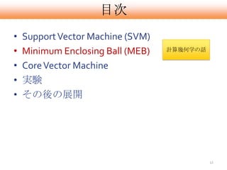 目次
•   Support Vector Machine (SVM)
•   Minimum Enclosing Ball (MEB)   計算幾何学の話


•   Core Vector Machine
•   実験
•   その後の展開




                                             12
 