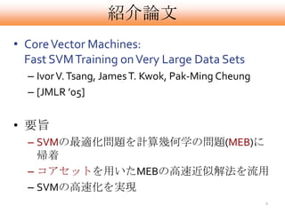 紹介論文
• Core Vector Machines:
  Fast SVM Training on Very Large Data Sets
  – Ivor V. Tsang, James T. Kwok, Pak-Ming Cheung
  – [JMLR ’05]


• 要旨
  – SVMの最適化問題を計算幾何学の問題(MEB)に
    帰着
  – コアセットを用いたMEBの高速近似解法を流用
  – SVMの高速化を実現
                                                    2
 