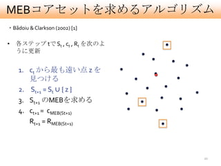 MEBコアセットを求めるアルゴリズム
・Bãdoiu & Clarkson (2002) [1]

• 各ステップ tで St , ct , Rt を次のよ
  うに更新


    1. ct から最も遠い点 z を
       見つける
    2. St+1 = St ∪ { z }
    3. St+1 のMEBを求める
    4. ct+1 = cMEB(St+1)
       Rt+1 = RMEB(St+1)



                                20
 