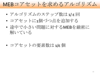 MEBコアセットを求めるアルゴリズム
• アルゴリズムのステップ数は 1/ ε 回
• コアセットに1個づつ点を追加する
• 途中で小さい問題に対するMEBを厳密に
  解いている

• コアセットの要素数は 1/ε 個




                         27
 