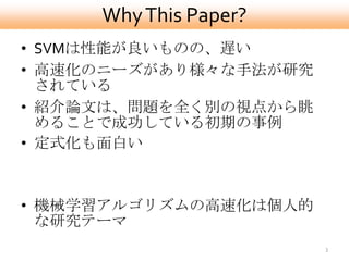 Why This Paper?
• SVMは性能が良いものの、遅い
• 高速化のニーズがあり様々な手法が研究
  されている
• 紹介論文は、問題を全く別の視点から眺
  めることで成功している初期の事例
• 定式化も面白い



• 機械学習アルゴリズムの高速化は個人的
  な研究テーマ
                       3
 