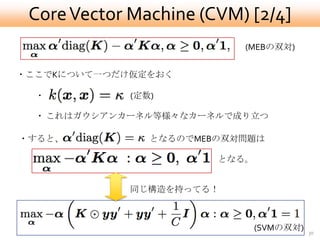 Core Vector Machine (CVM) [2/4]
                           (MEBの双対)


・ここでKについて一つだけ仮定をおく

  ・          (定数)

  ・ これはガウシアンカーネル等様々なカーネルで成り立つ

・すると、           となるのでMEBの双対問題は

                        となる。


             同じ構造を持ってる！



                               (SVMの双対)   30
 