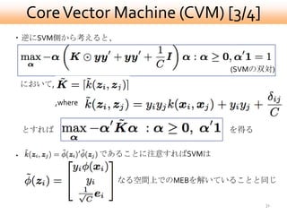Core Vector Machine (CVM) [3/4]
・逆にSVM側から考えると、


                                      (SVMの双対)
において,

           ,where


    とすれば                              を得る


・                   であることに注意すればSVMは


                      なる空間上でのMEBを解いていることと同じ

                                            31
 