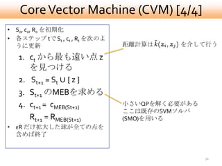 Core Vector Machine (CVM) [4/4]
• S0, c0, R0 を初期化
• 各ステップ tで St , ct , Rt を次のよ
  うに更新                         距離計算は    を介して行う

   1. ct から最も遠い点 z
      を見つける
   2. St+1 = St ∪ { z }
   3. St+1 のMEBを求める
   4. ct+1 = cMEB(St+1)        小さいQPを解く必要がある
                               ここは既存のSVMソルバ
      Rt+1 = RMEB(St+1)        (SMO)を用いる
• εR だけ拡大した球が全ての点を
  含めば終了


                                               32
 