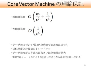 Core Vector Machine の理論保証

・時間計算量



・空間計算量




・データ数について”線形” な時間で最適解に近づく
・近似精度と計算量のトレードオフ
・データ数m が大きければ大きいほど効果が絶大
・実験ではヒューリスティクスを用いてさらなる高速化を図っている


                                  33
 