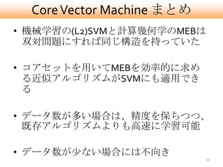 Core Vector Machine まとめ
• 機械学習の(L2)SVMと計算幾何学のMEBは
  双対問題にすれば同じ構造を持っていた

• コアセットを用いてMEBを効率的に求め
  る近似アルゴリズムがSVMにも適用でき
  る

• データ数が多い場合は、精度を保ちつつ、
  既存アルゴリズムよりも高速に学習可能

• データ数が尐ない場合には不向き
                            39
 