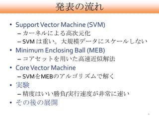 発表の流れ
• Support Vector Machine (SVM)
  – カーネルによる高次元化
  – SVM は重い。大規模データにスケールしない
• Minimum Enclosing Ball (MEB)
  – コアセットを用いた高速近似解法
• Core Vector Machine
  – SVMをMEBのアルゴリズムで解く
• 実験
  – 精度はいい勝負/実行速度が非常に速い
• その後の展開
                                 4
 