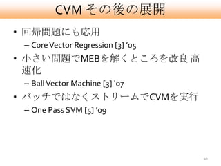 CVM その後の展開
• 回帰問題にも応用
 – Core Vector Regression [3] ’05
• 小さい問題でMEBを解くところを改良 高
  速化
 – Ball Vector Machine [3] ‘07
• バッチではなくストリームでCVMを実行
 – One Pass SVM [5] ’09




                                    40
 