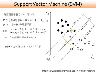 Support Vector Machine (SVM)
分類問題を解くアルゴリズム



        分離超平面
            ならば yi = 1 ●
予測：                                            ξj
            ならば yi = -1 ◯

このような分離平面を求めたい

                                         ξi
           であれば正解




                                                                  6
                     http://en.wikipedia.org/wiki/Support_vector_machine
 