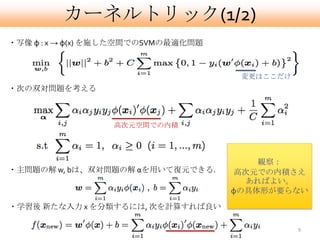 カーネルトリック(1/2)
・写像 φ : x → φ(x) を施した空間でのSVMの最適化問題



                                      変更はここだけ
・次の双対問題を考える



                  高次元空間での内積




                                         観察：
・主問題の解 w, bは、双対問題の解 αを用いて復元できる.      高次元での内積さえ
                                       あればよい。
                                     φの具体形が要らない
・学習後 新たな入力 x を分類するには, 次を計算すれば良い

                                                9
 