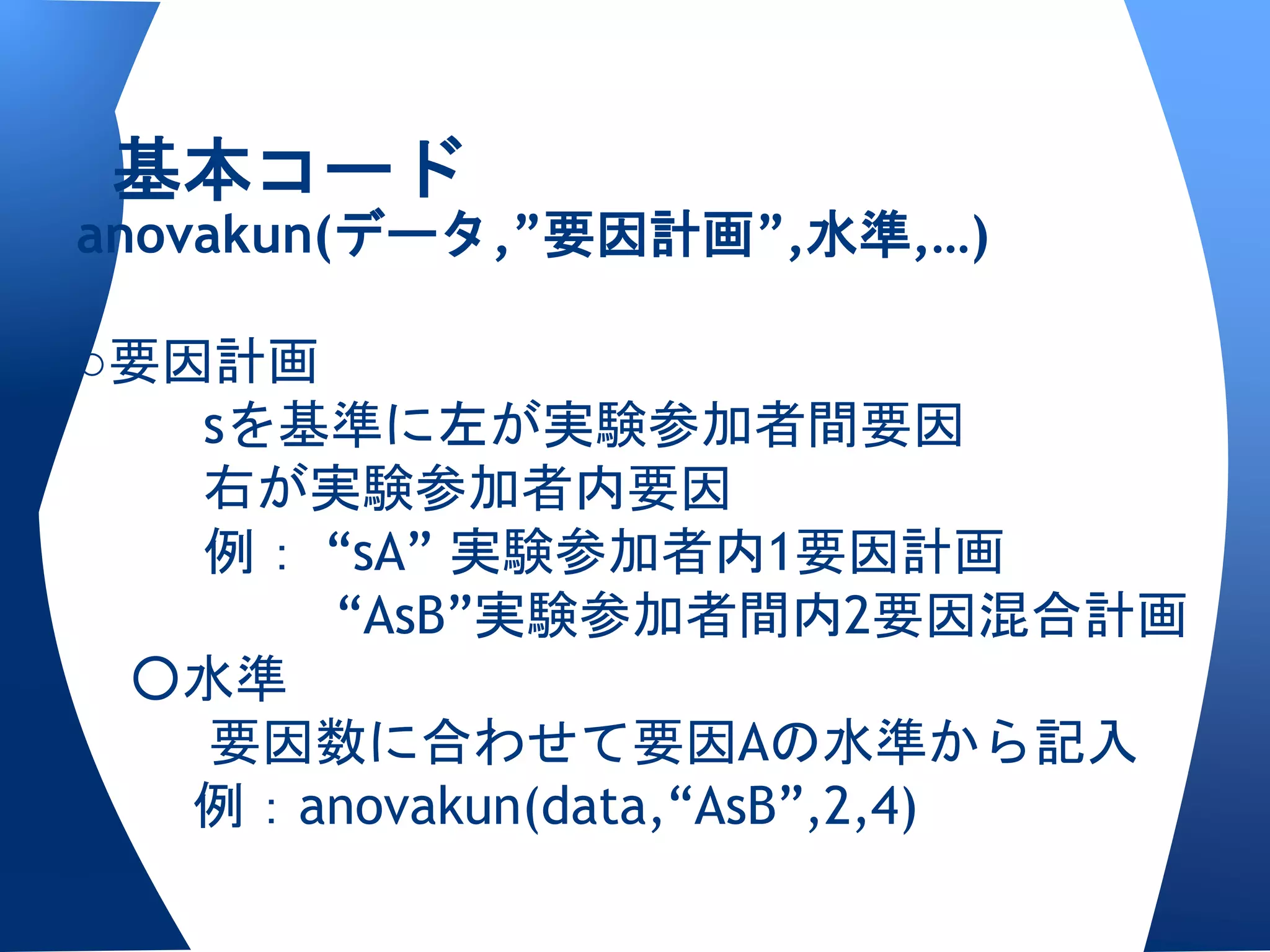 基本コード
anovakun(データ,”要因計画”,水準,…)

○要因計画
   sを基準に左が実験参加者間要因
   右が実験参加者内要因
   例： “sA” 実験参加者内1要因計画
      “AsB”実験参加者間内2要因混合計画
 ○水準
   要因数に合わせて要因Aの水準から記入
   例：anovakun(data,“AsB”,2,4)
 