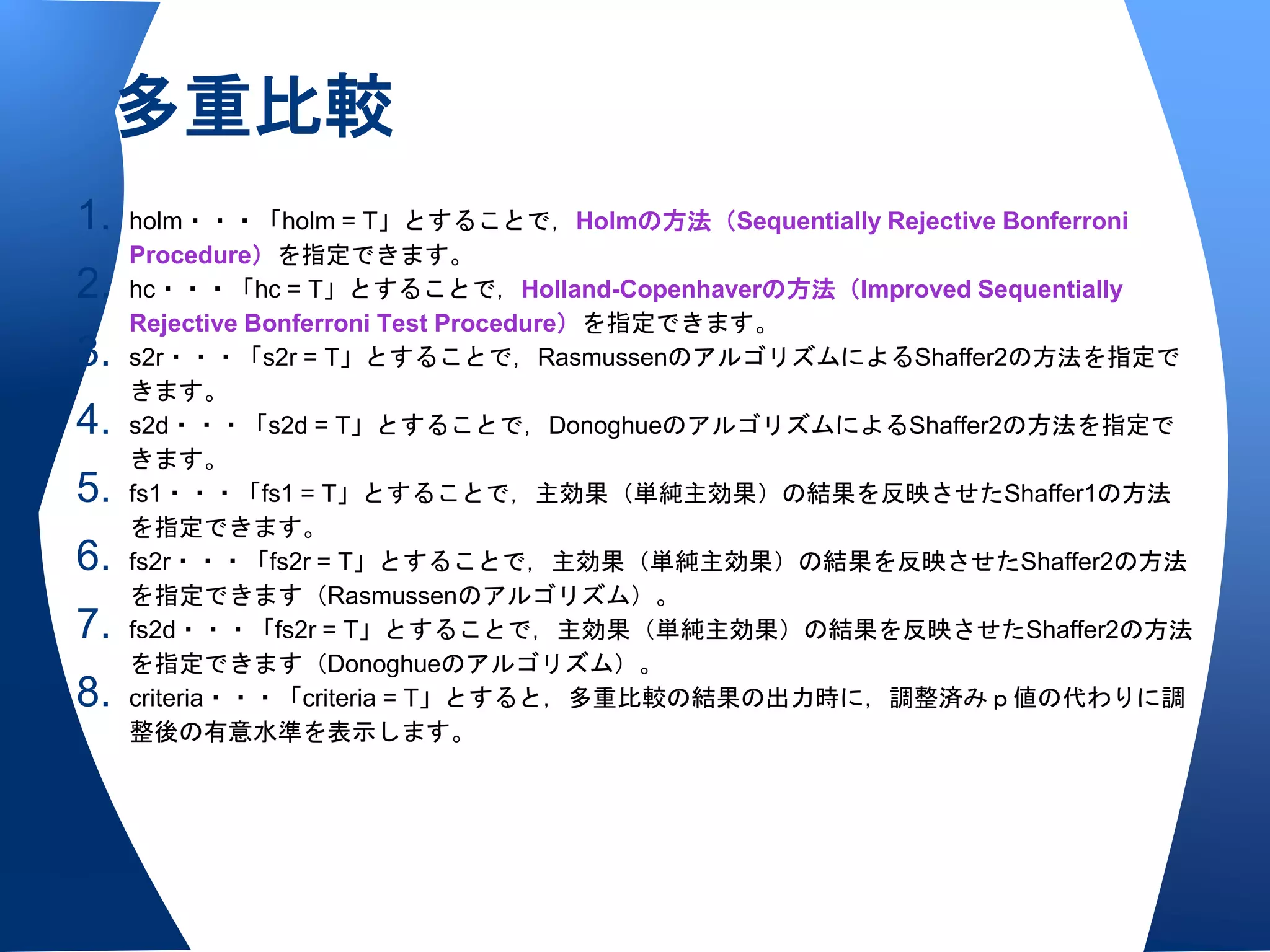 多重比較
1.   holm・・・「holm = T」とすることで，Holmの方法（Sequentially Rejective Bonferroni
     Procedure）を指定できます。
2.   hc・・・「hc = T」とすることで，Holland-Copenhaverの方法（Improved Sequentially
     Rejective Bonferroni Test Procedure）を指定できます。
3.   s2r・・・「s2r = T」とすることで，RasmussenのアルゴリズムによるShaffer2の方法を指定で
     きます。
4.   s2d・・・「s2d = T」とすることで，DonoghueのアルゴリズムによるShaffer2の方法を指定で
     きます。
5.   fs1・・・「fs1 = T」とすることで，主効果（単純主効果）の結果を反映させたShaffer1の方法
     を指定できます。
6.   fs2r・・・「fs2r = T」とすることで，主効果（単純主効果）の結果を反映させたShaffer2の方法
     を指定できます（Rasmussenのアルゴリズム）。
7.   fs2d・・・「fs2r = T」とすることで，主効果（単純主効果）の結果を反映させたShaffer2の方法
     を指定できます（Donoghueのアルゴリズム）。
8.   criteria・・・「criteria = T」とすると，多重比較の結果の出力時に，調整済みｐ値の代わりに調
     整後の有意水準を表示します。
 