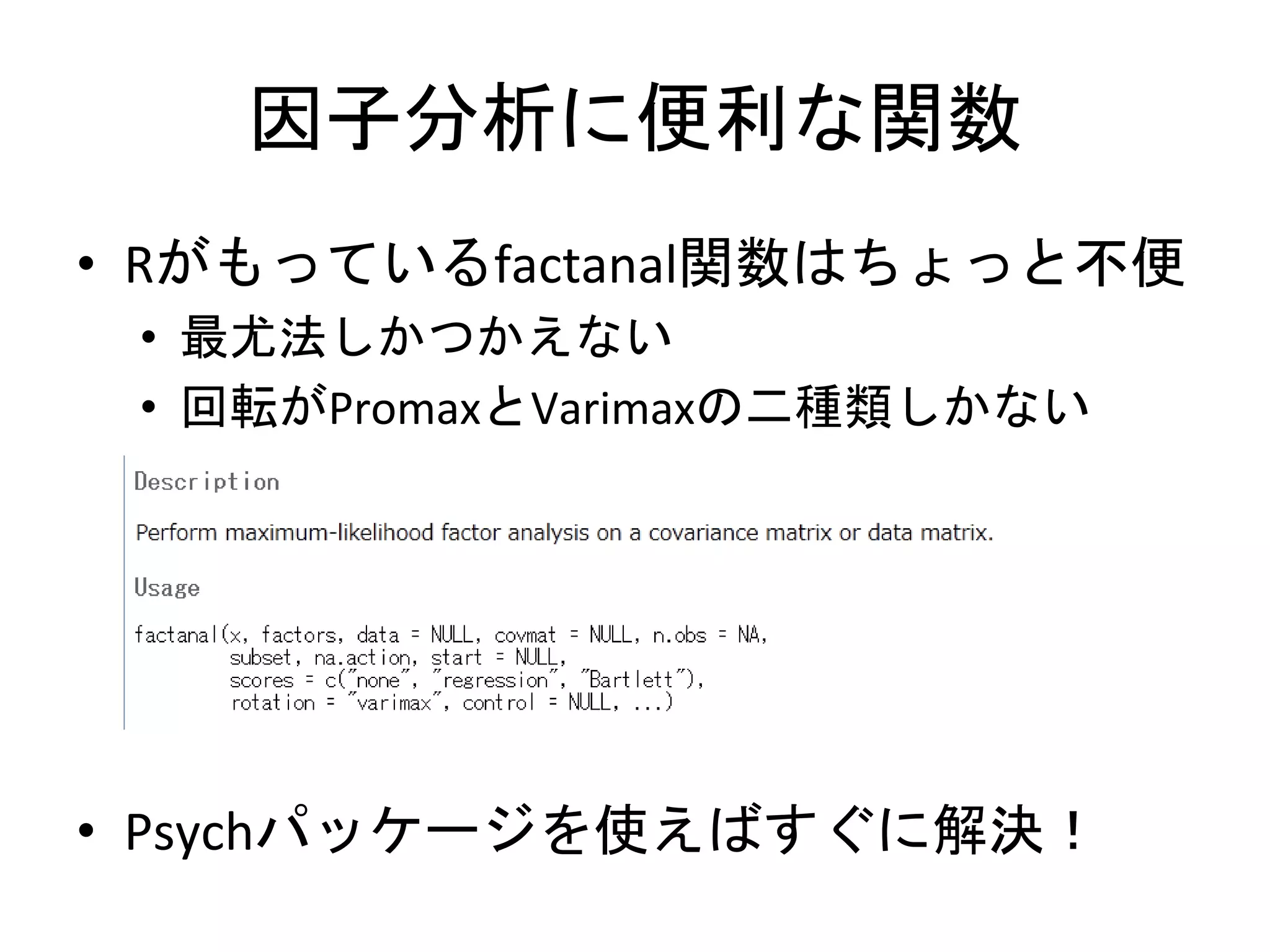 因子分析に便利な関数
• Rがもっているfactanal関数はちょっと不便
 • 最尤法しかつかえない
 • 回転がPromaxとVarimaxの二種類しかない




• Psychパッケージを使えばすぐに解決！
 