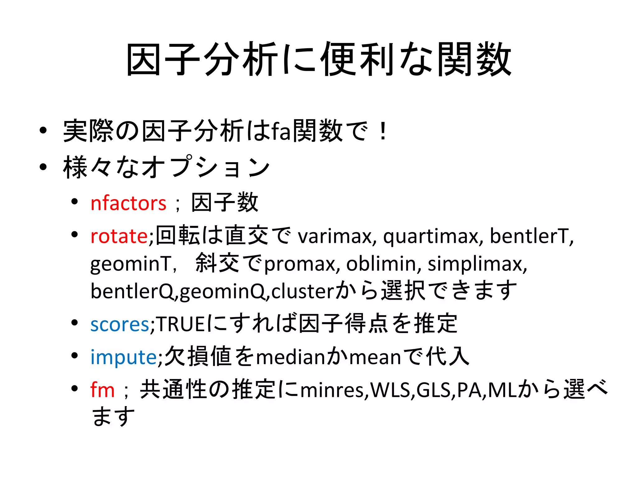 因子分析に便利な関数
• 実際の因子分析はfa関数で！
• 様々なオプション
 • nfactors；因子数
 • rotate;回転は直交で varimax, quartimax, bentlerT,
   geominT，斜交でpromax, oblimin, simplimax,
   bentlerQ,geominQ,clusterから選択できます
 • scores;TRUEにすれば因子得点を推定
 • impute;欠損値をmedianかmeanで代入
 • fm；共通性の推定にminres,WLS,GLS,PA,MLから選べ
   ます
 