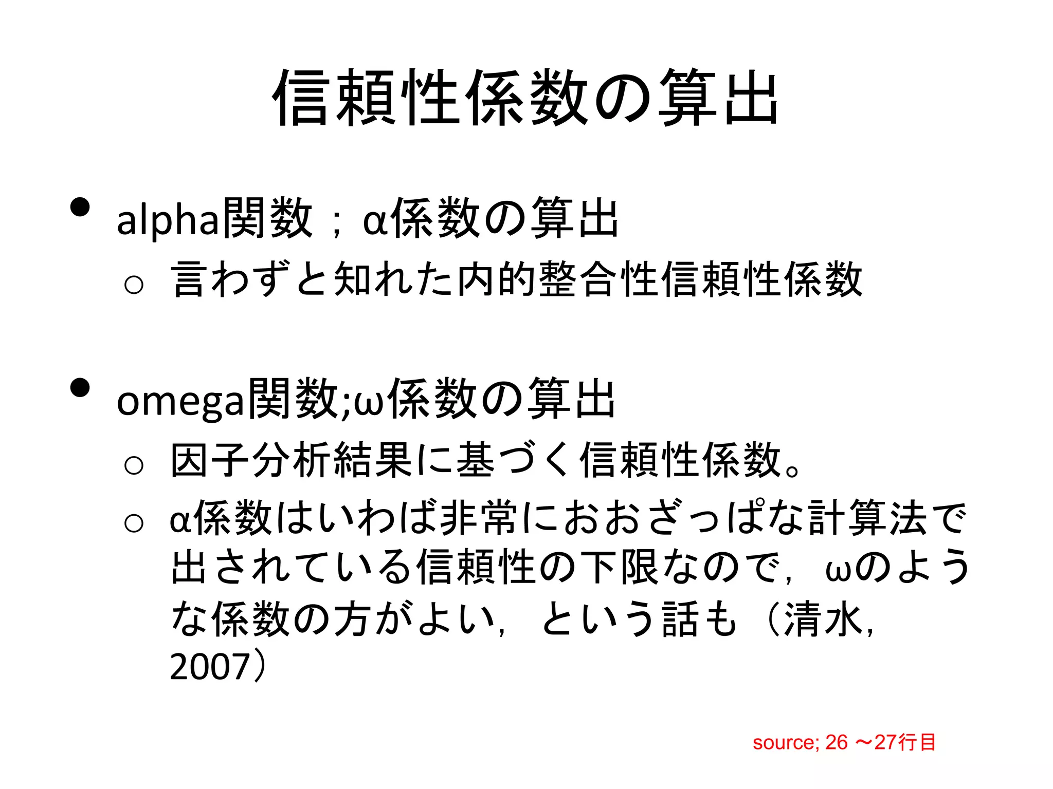 信頼性係数の算出
• alpha関数；α係数の算出
 o 言わずと知れた内的整合性信頼性係数

• omega関数;ω係数の算出
 o 因子分析結果に基づく信頼性係数。
 o α係数はいわば非常におおざっぱな計算法で
   出されている信頼性の下限なので，ωのよう
   な係数の方がよい，という話も（清水，
   2007）
                   source; 26 〜27行目
 
