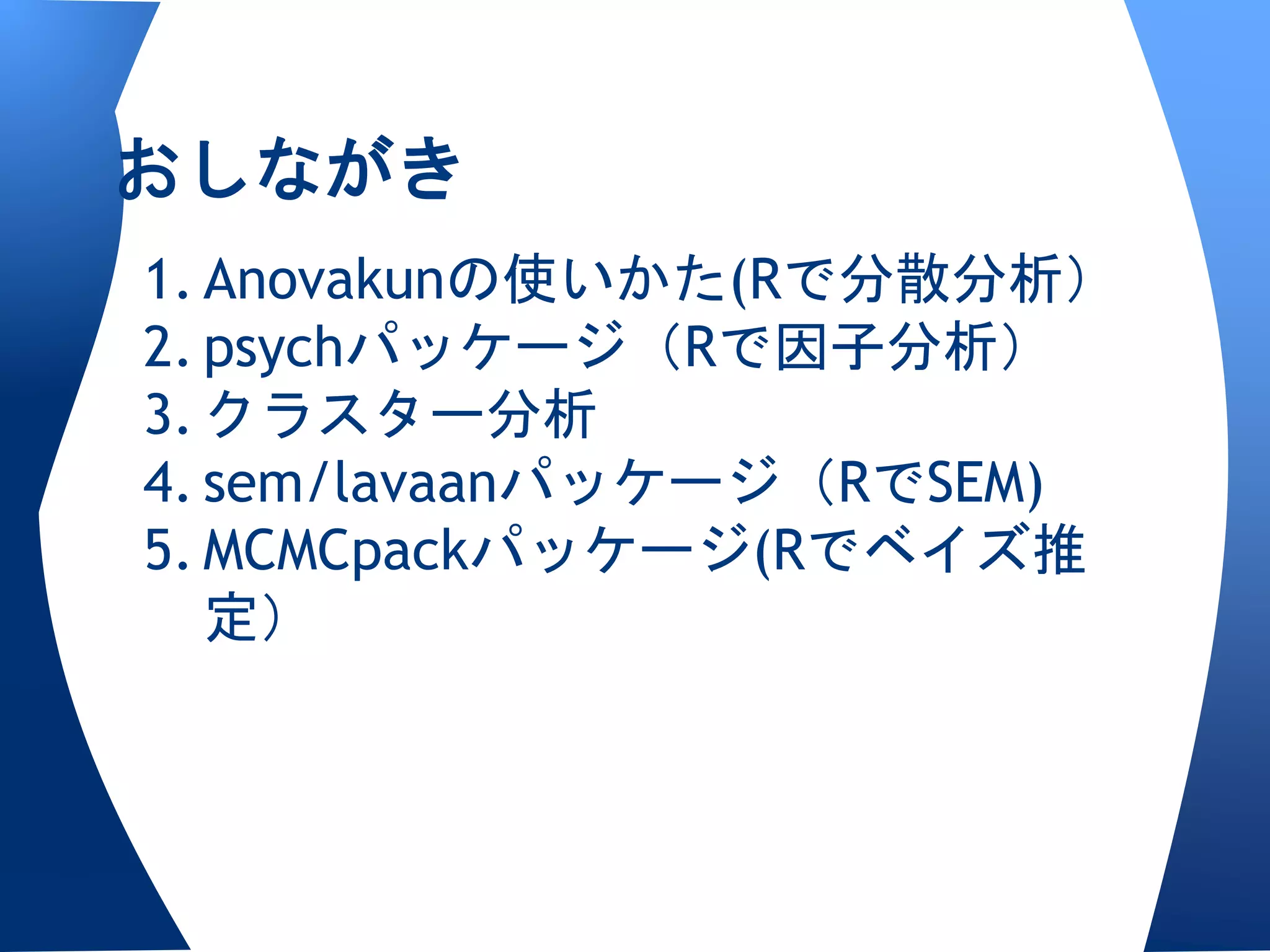 おしながき
1. Anovakunの使いかた(Rで分散分析）
2. psychパッケージ（Rで因子分析）
3. クラスター分析
4. sem/lavaanパッケージ（RでSEM)
5. MCMCpackパッケージ(Rでベイズ推
   定）
 