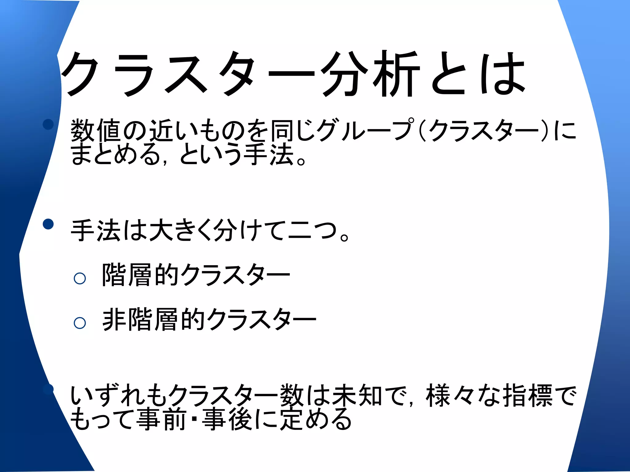 クラスター分析とは
•   数値の近いものを同じグループ（クラスター）に
    まとめる，という手法。

•   手法は大きく分けて二つ。
    o 階層的クラスター
    o 非階層的クラスター

•   いずれもクラスター数は未知で，様々な指標で
    もって事前・事後に定める
 