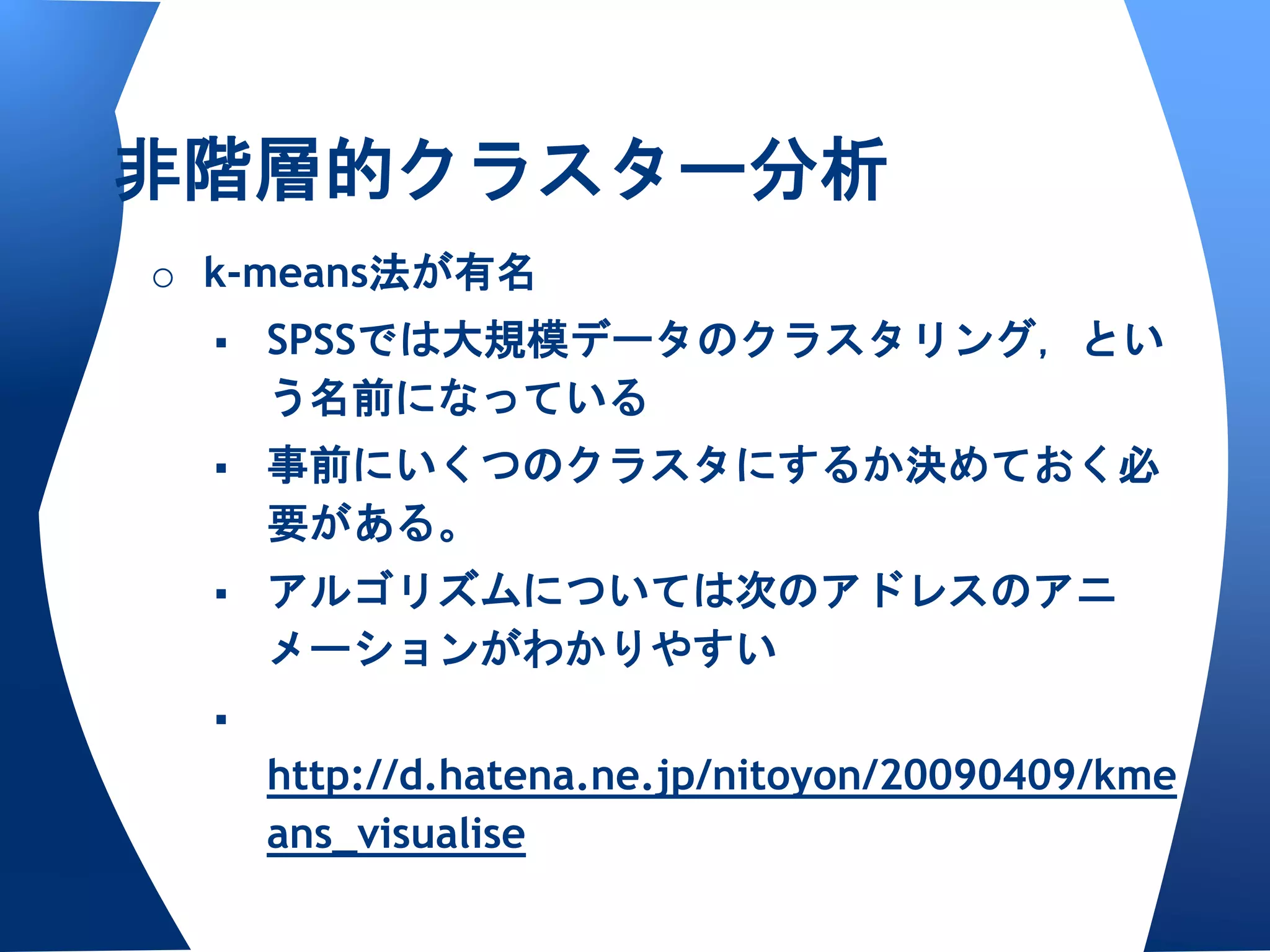 非階層的クラスター分析
o k-means法が有名
     SPSSでは大規模データのクラスタリング，とい
      う名前になっている
     事前にいくつのクラスタにするか決めておく必
      要がある。
     アルゴリズムについては次のアドレスのアニ
      メーションがわかりやすい
  
      http://d.hatena.ne.jp/nitoyon/20090409/kme
      ans_visualise
 