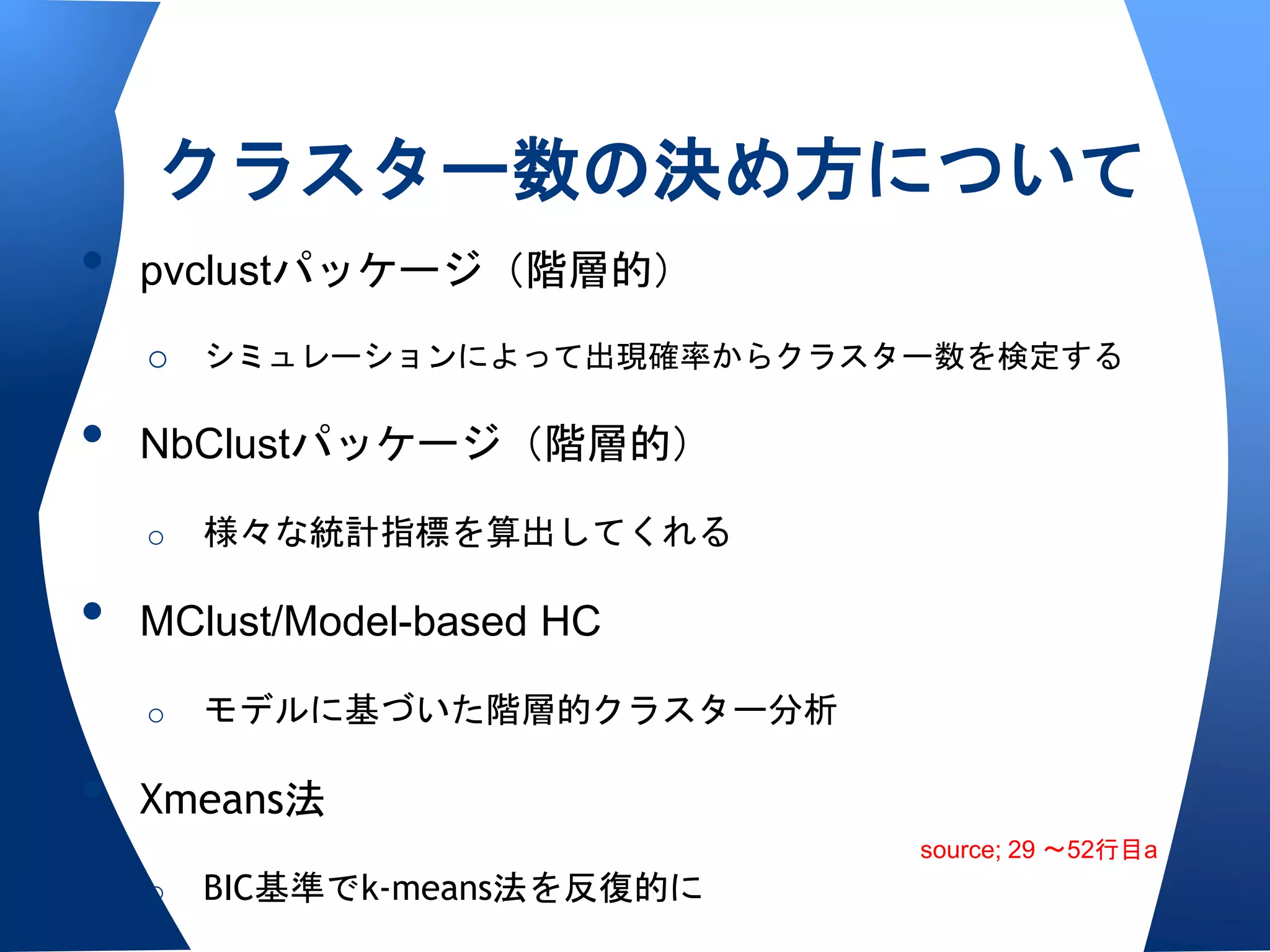 クラスター数の決め方について
•   pvclustパッケージ（階層的）
    o シミュレーションによって出現確率からクラスター数を検定する

•   NbClustパッケージ（階層的）

    o   様々な統計指標を算出してくれる

•   MClust/Model-based HC

    o   モデルに基づいた階層的クラスター分析

•   Xmeans法
                              source; 29 〜52行目a
    o   BIC基準でk-means法を反復的に
 