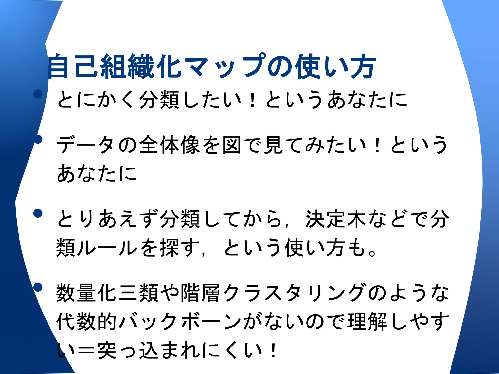 自己組織化マップの使い方
• とにかく分類したい！というあなたに
• データの全体像を図で見てみたい！という
 あなたに

• とりあえず分類してから，決定木などで分
 類ルールを探す，という使い方も。

• 数量化三類や階層クラスタリングのような
 代数的バックボーンがないので理解しやす
 い＝突っ込まれにくい！
 