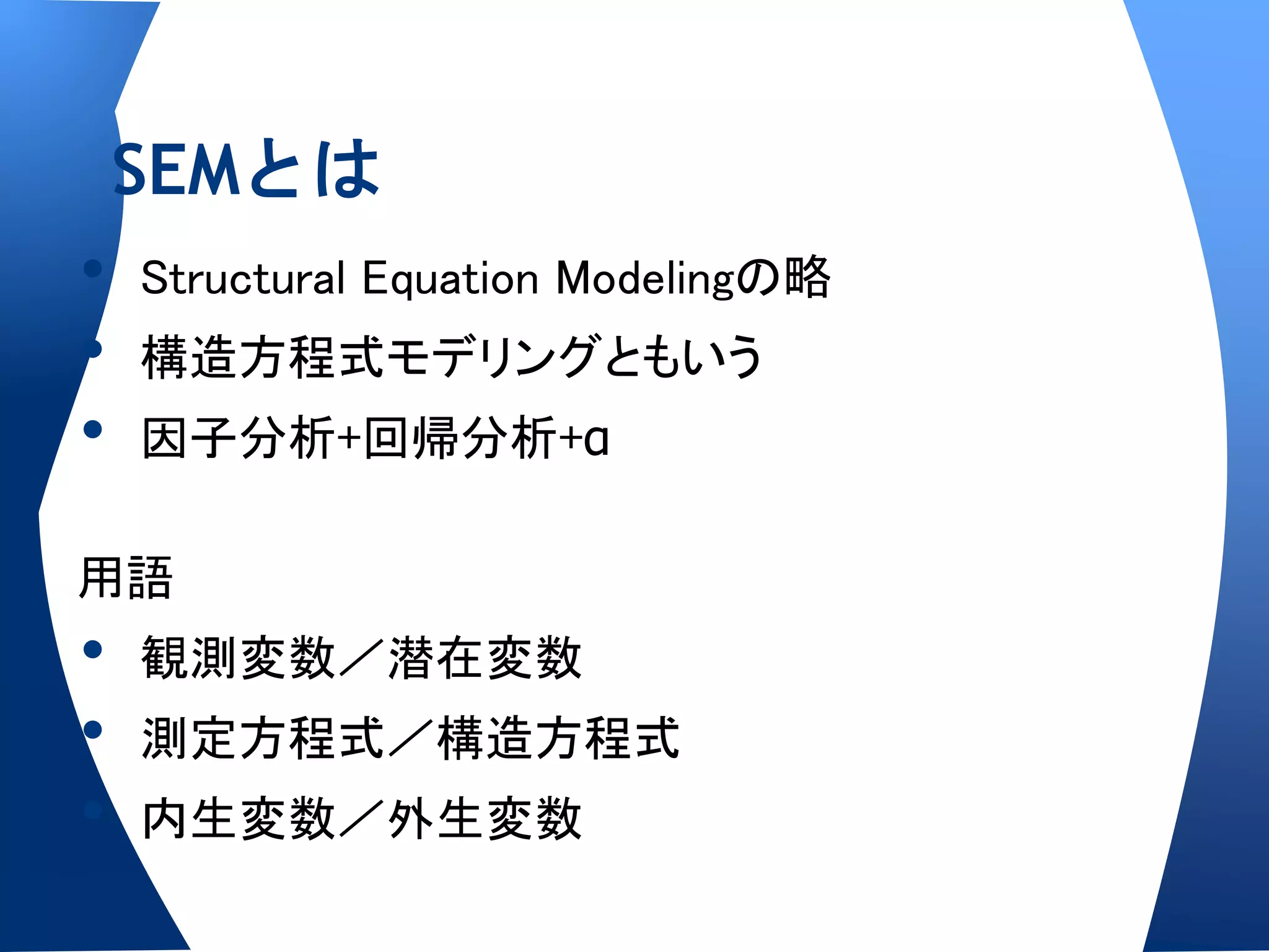 SEMとは
•   Structural Equation Modelingの略
•   構造方程式モデリングともいう
•   因子分析+回帰分析+α

用語
•   観測変数／潜在変数
•   測定方程式／構造方程式
•   内生変数／外生変数
 