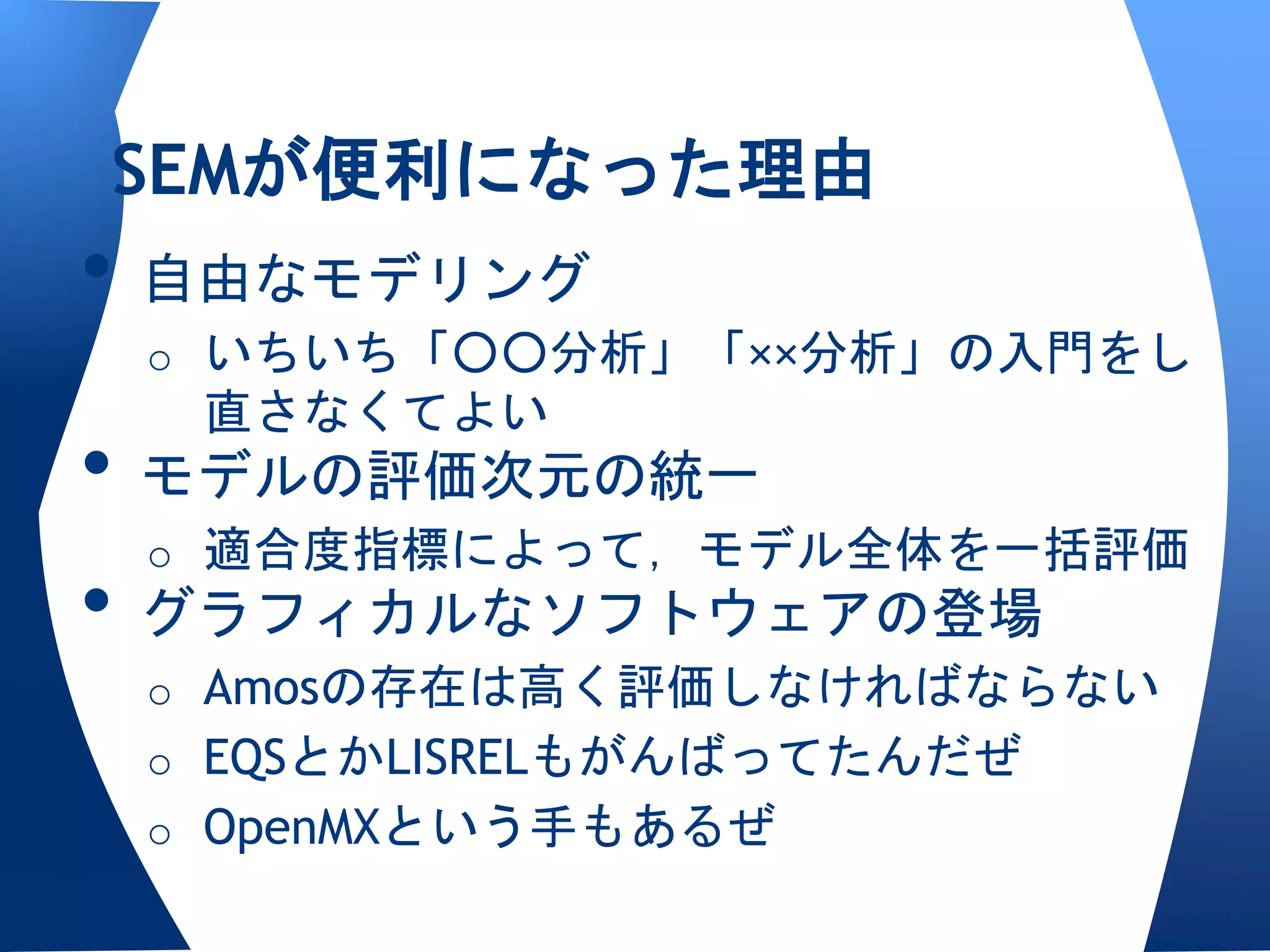 SEMが便利になった理由
• 自由なモデリング
 o いちいち「○○分析」「××分析」の入門をし
  直さなくてよい
• モデルの評価次元の統一
  o 適合度指標によって，モデル全体を一括評価
• グラフィカルなソフトウェアの登場
 o Amosの存在は高く評価しなければならない
 o EQSとかLISRELもがんばってたんだぜ
 o OpenMXという手もあるぜ
 