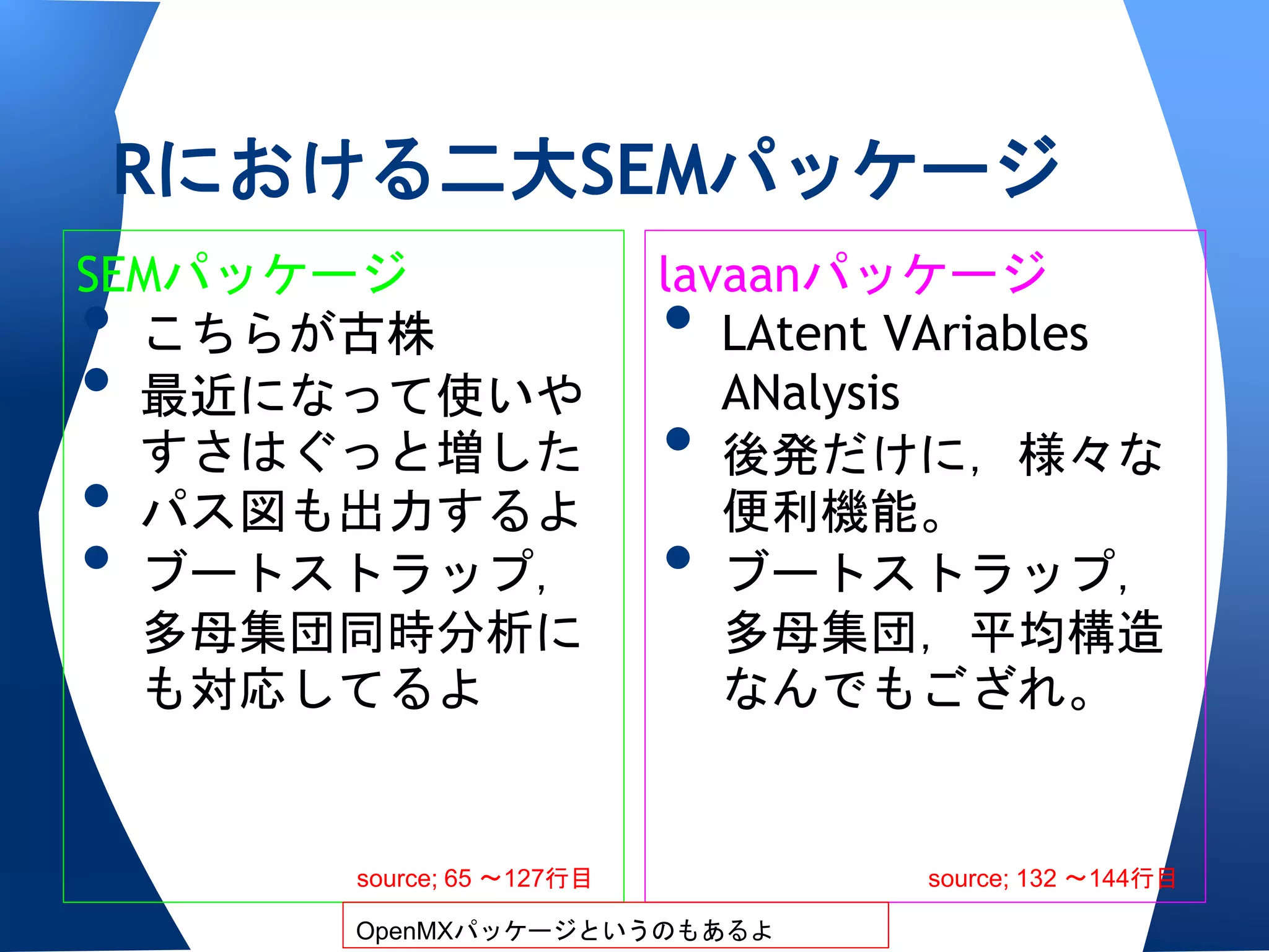 Rにおける二大SEMパッケージ
SEMパッケージ                  lavaanパッケージ
• こちらが古株                  •  LAtent VAriables
• 最近になって使いや                  ANalysis
  すさはぐっと増した               •  後発だけに，様々な
• パス図も出力するよ                  便利機能。
• ブートストラップ，               •  ブートストラップ，
  多母集団同時分析に                  多母集団，平均構造
  も対応してるよ                    なんでもござれ。


      source; 65 〜127行目             source; 132 〜144行目

      OpenMXパッケージというのもあるよ
 