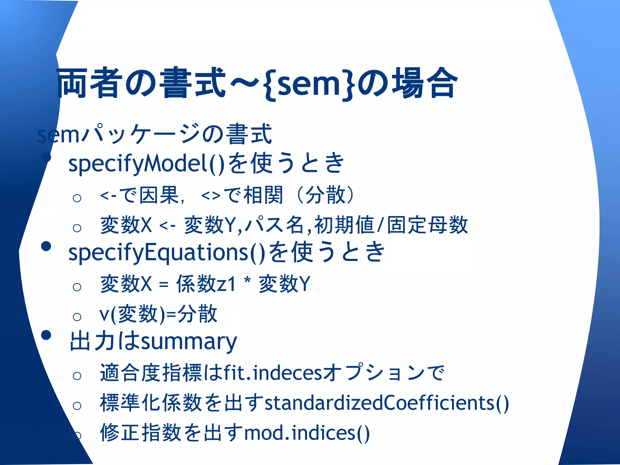 両者の書式〜{sem}の場合
semパッケージの書式
• specifyModel()を使うとき
    o <-で因果，<>で相関（分散）
    o 変数X <- 変数Y,パス名,初期値/固定母数
•   specifyEquations()を使うとき
    o 変数X = 係数z1 * 変数Y
    o v(変数)=分散
•   出力はsummary
    o 適合度指標はfit.indecesオプションで
    o 標準化係数を出すstandardizedCoefficients()
    o 修正指数を出すmod.indices()
 