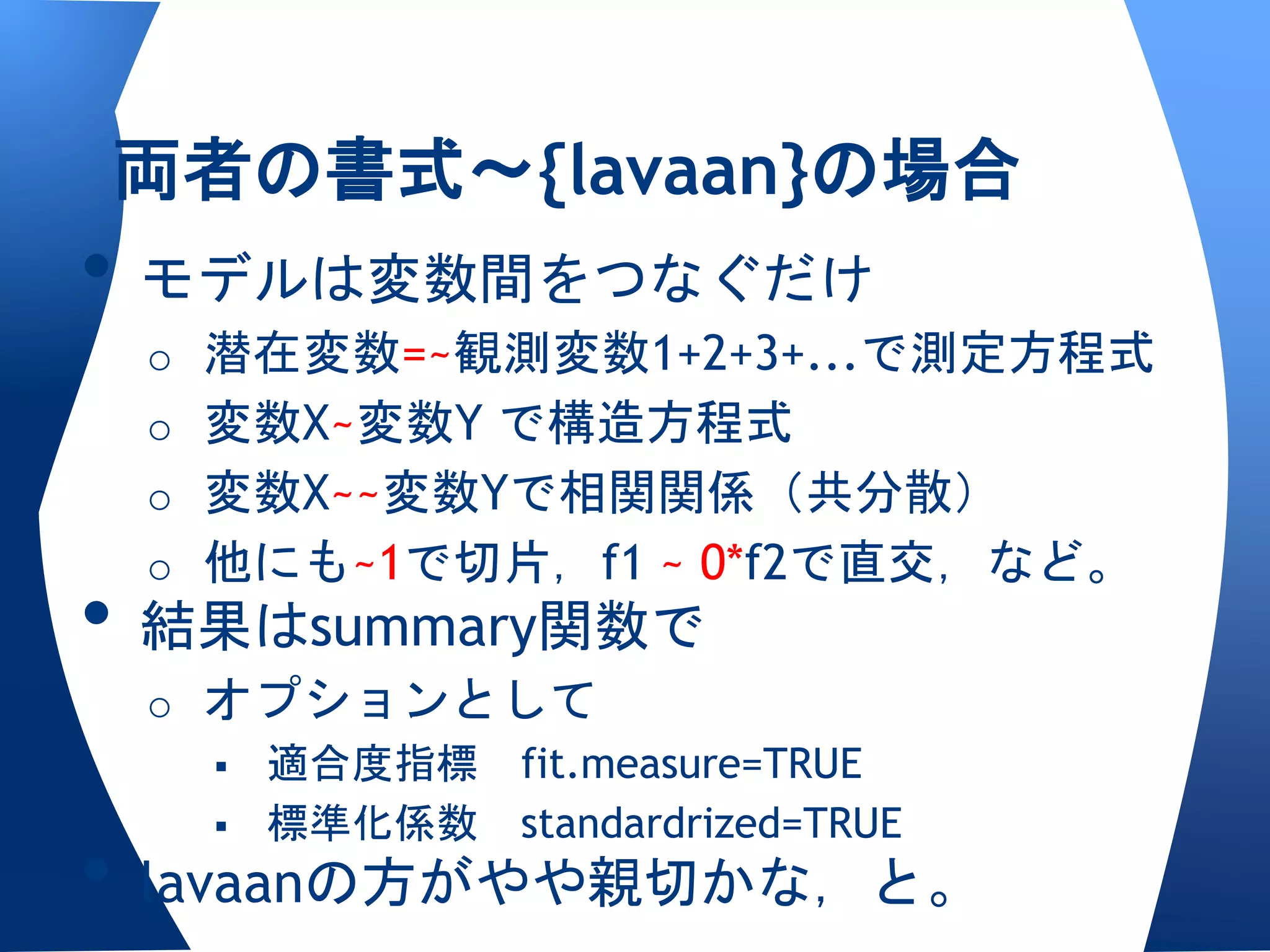 両者の書式〜{lavaan}の場合
• モデルは変数間をつなぐだけ
 o 潜在変数=~観測変数1+2+3+...で測定方程式
 o 変数X~変数Y で構造方程式
 o 変数X~~変数Yで相関関係（共分散）
 o 他にも~1で切片，f1 ~ 0*f2で直交，など。
• 結果はsummary関数で
 o オプションとして
    適合度指標 fit.measure=TRUE
    標準化係数 standardrized=TRUE

• lavaanの方がやや親切かな，と。
 