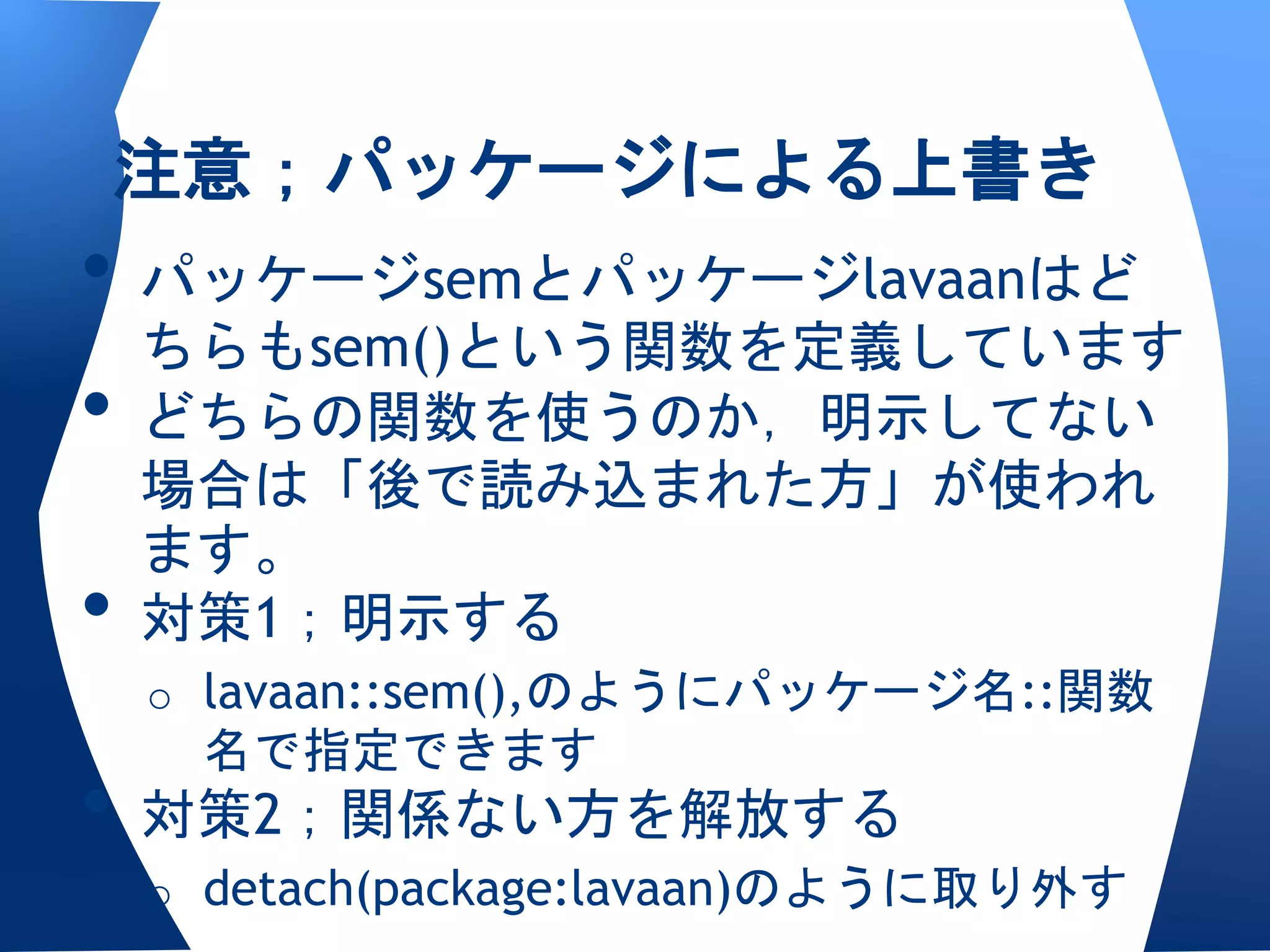 注意；パッケージによる上書き
• パッケージsemとパッケージlavaanはど
  ちらもsem()という関数を定義しています
• どちらの関数を使うのか，明示してない
    場合は「後で読み込まれた方」が使われ
    ます。
•   対策1；明示する
    o lavaan::sem(),のようにパッケージ名::関数
     名で指定できます
• 対策2；関係ない方を解放する
    o detach(package:lavaan)のように取り外す
 