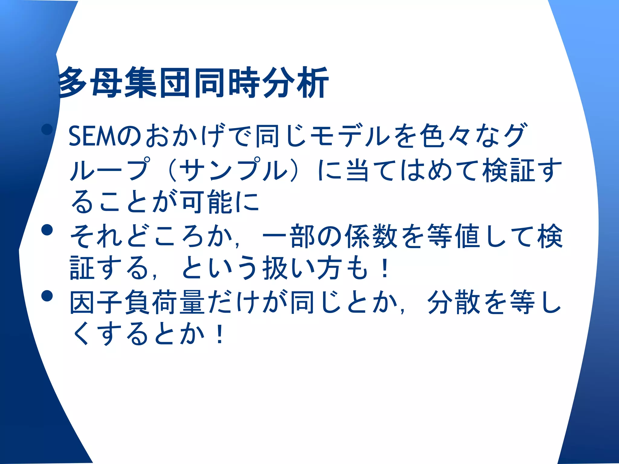 多母集団同時分析
• SEMのおかげで同じモデルを色々なグ
    ループ（サンプル）に当てはめて検証す
    ることが可能に
•   それどころか，一部の係数を等値して検
    証する，という扱い方も！
•   因子負荷量だけが同じとか，分散を等し
    くするとか！
 