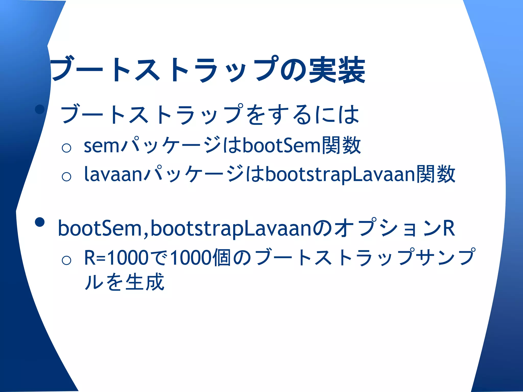 ブートストラップの実装
• ブートストラップをするには
  o semパッケージはbootSem関数
  o lavaanパッケージはbootstrapLavaan関数

• bootSem,bootstrapLavaanのオプションR
  o R=1000で1000個のブートストラップサンプ
    ルを生成
 