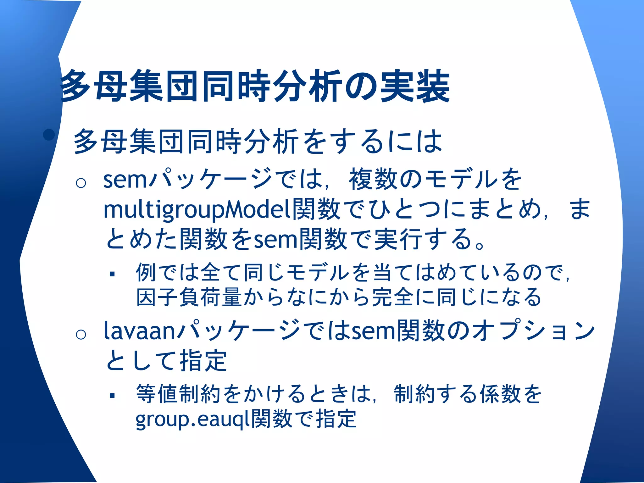 多母集団同時分析の実装
• 多母集団同時分析をするには
 o semパッケージでは，複数のモデルを
  multigroupModel関数でひとつにまとめ，ま
  とめた関数をsem関数で実行する。
     例では全て同じモデルを当てはめているので，
      因子負荷量からなにから完全に同じになる
 o lavaanパッケージではsem関数のオプション
  として指定
     等値制約をかけるときは，制約する係数を
      group.eauql関数で指定
 