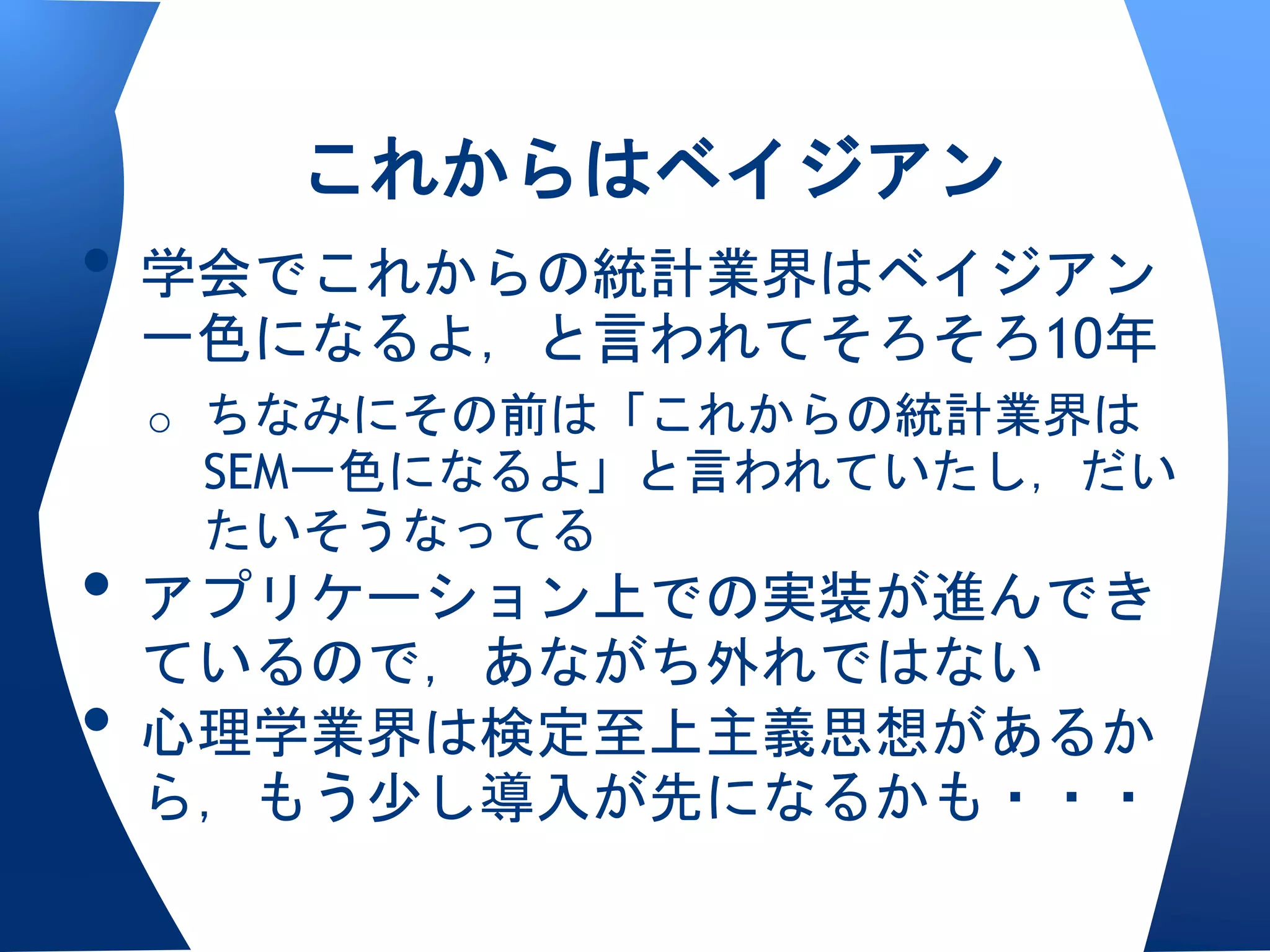 これからはベイジアン
• 学会でこれからの統計業界はベイジアン
 一色になるよ，と言われてそろそろ10年
 o ちなみにその前は「これからの統計業界は
  SEM一色になるよ」と言われていたし，だい
  たいそうなってる
• アプリケーション上での実装が進んでき
  ているので，あながち外れではない
• 心理学業界は検定至上主義思想があるか
 ら，もう少し導入が先になるかも・・・
 