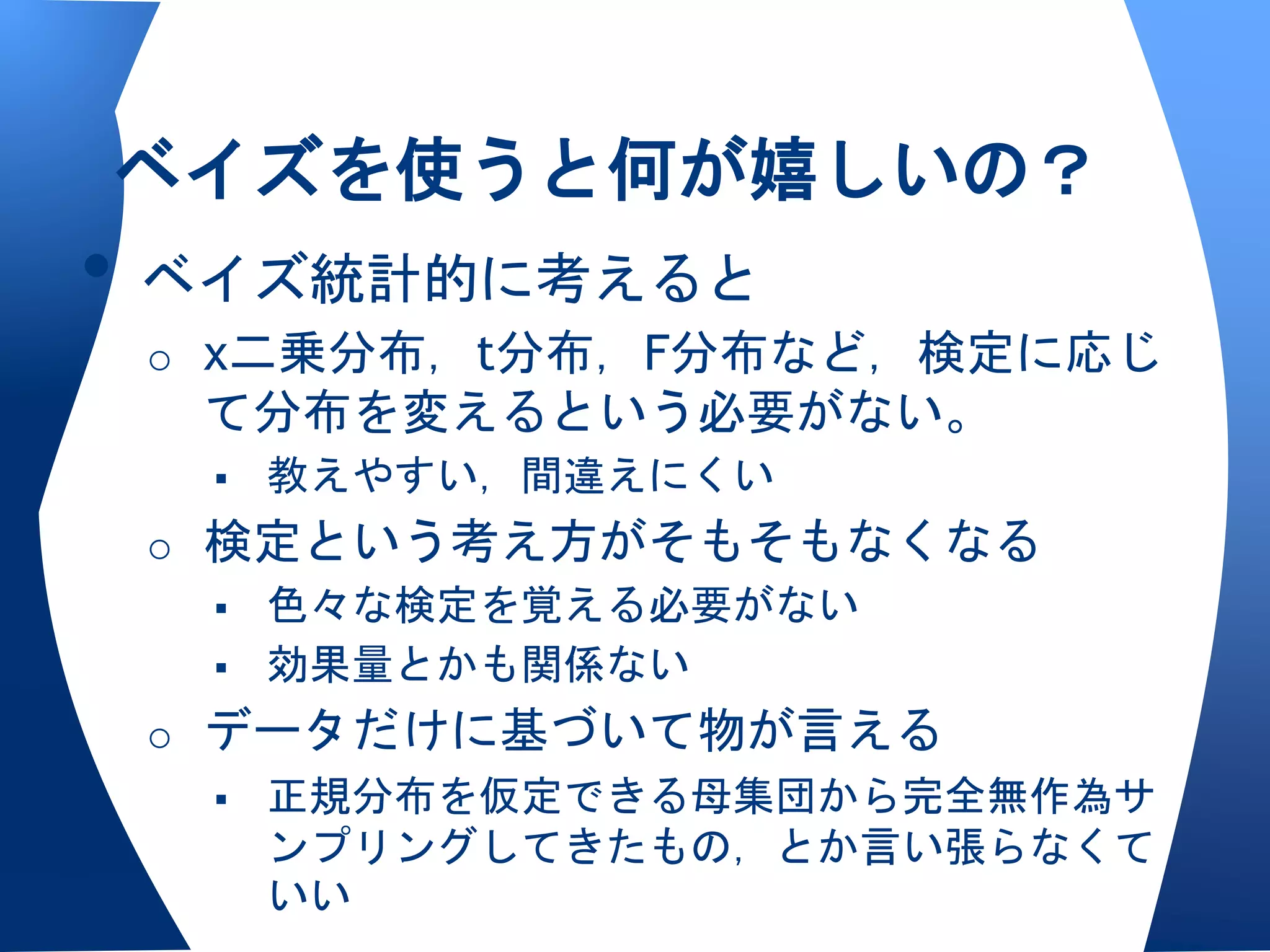 ベイズを使うと何が嬉しいの？
• ベイズ統計的に考えると
 o χ二乗分布，t分布，F分布など，検定に応じ
  て分布を変えるという必要がない。
     教えやすい，間違えにくい
 o 検定という考え方がそもそもなくなる
    色々な検定を覚える必要がない
    効果量とかも関係ない

 o データだけに基づいて物が言える
    正規分布を仮定できる母集団から完全無作為サ
     ンプリングしてきたもの，とか言い張らなくて
     いい
 