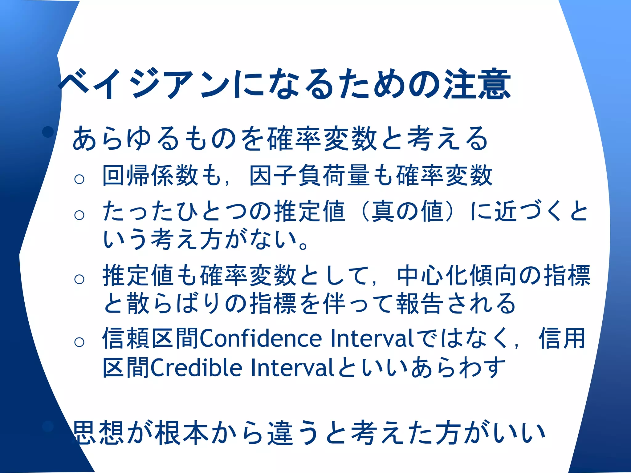 ベイジアンになるための注意
• あらゆるものを確率変数と考える
 o 回帰係数も，因子負荷量も確率変数
 o たったひとつの推定値（真の値）に近づくと
   いう考え方がない。
 o 推定値も確率変数として，中心化傾向の指標
   と散らばりの指標を伴って報告される
 o 信頼区間Confidence Intervalではなく，信用
   区間Credible Intervalといいあらわす

• 思想が根本から違うと考えた方がいい
 