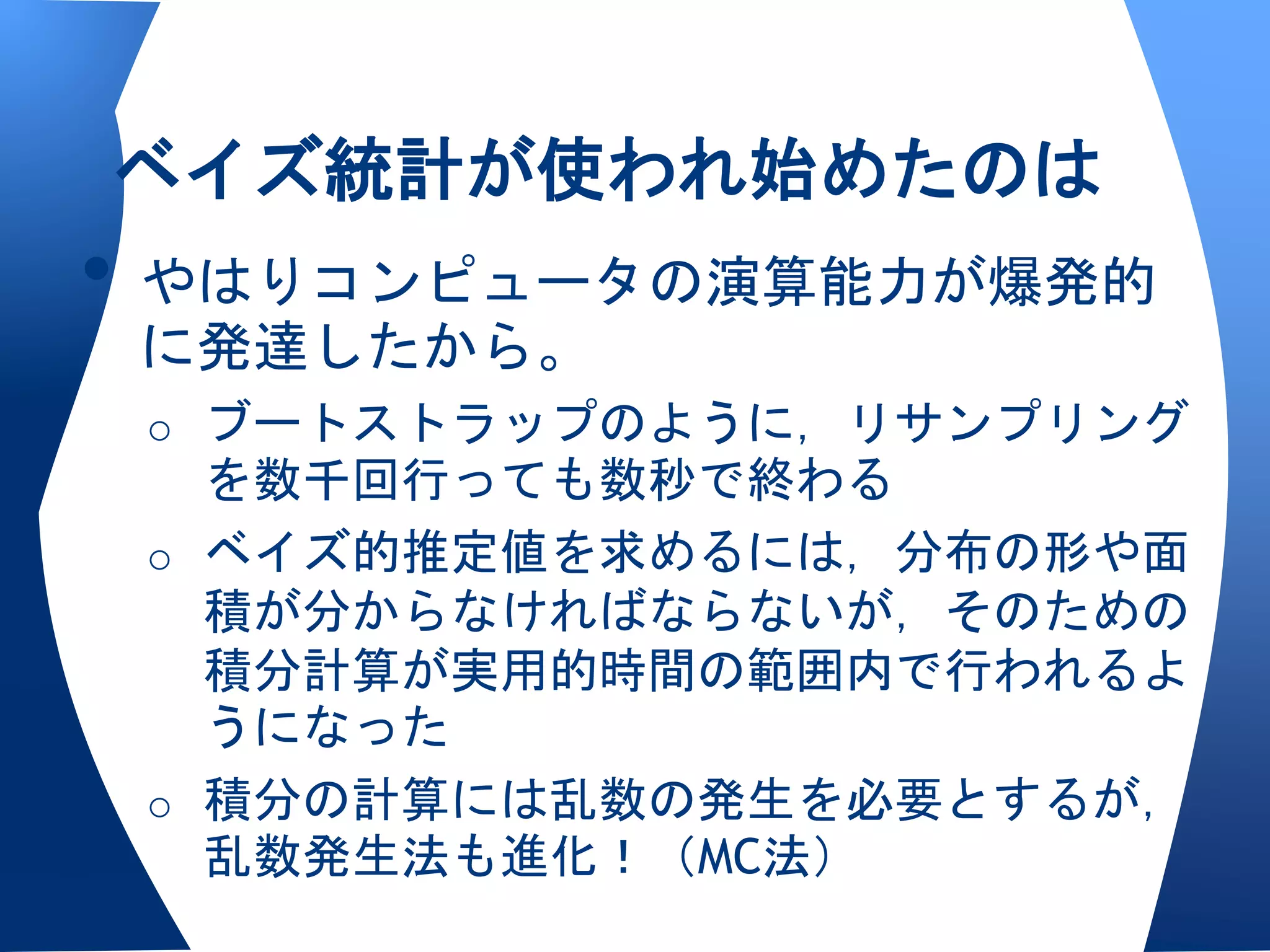 ベイズ統計が使われ始めたのは
• やはりコンピュータの演算能力が爆発的
 に発達したから。
 o ブートストラップのように，リサンプリング
   を数千回行っても数秒で終わる
 o ベイズ的推定値を求めるには，分布の形や面
   積が分からなければならないが，そのための
   積分計算が実用的時間の範囲内で行われるよ
   うになった
 o 積分の計算には乱数の発生を必要とするが，
   乱数発生法も進化！（MC法）
 